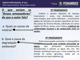 O que seriam as
“forças ameaçadoras”
de que o autor fala?
a- Quais as causas da
miséria?
b- Qual a causa da
degradação
ambiental?
2º PARÁGRAFO
Embora o planeta disponha de riquezas
incalculáveis – estas, mal distribuídas, quer
entre Estados, quer entre indivíduos – encontramos
legiões de famintos em pontos específicos da Terra.
Nos países do Terceiro Mundo, sobretudo em certas
regiões da África, vemos, com tristeza, a falência da
solidariedade humana e da colaboração entre as
nações.
4º PARÁGRAFO
Outra preocupação constante é o desequilíbrio
ecológico, provocado pela ambição desmedida de
alguns, que promovem desmatamentos
desordenados e poluem as águas dos rios. Tais
atitudes contribuem para que o meio ambiente, em
virtude de tantas agressões, acabe por se
transformar em local inabitável (9).
LÍNGUA PORTUGUEAS, 3º Ano
Texto argumentativo: dissertação escolar
 