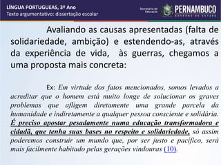 Avaliando as causas apresentadas (falta de
solidariedade, ambição) e estendendo-as, através
da experiência de vida, às guerras, chegamos a
uma proposta mais concreta:
Ex: Em virtude dos fatos mencionados, somos levados a
acreditar que o homem está muito longe de solucionar os graves
problemas que afligem diretamente uma grande parcela da
humanidade e indiretamente a qualquer pessoa consciente e solidária.
É preciso apostar pesadamente numa educação transformadora e
cidadã, que tenha suas bases no respeito e solidariedade, só assim
poderemos construir um mundo que, por ser justo e pacífico, será
mais facilmente habitado pelas gerações vindouras (10).
LÍNGUA PORTUGUEAS, 3º Ano
Texto argumentativo: dissertação escolar
 