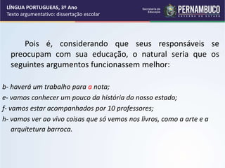 Pois é, considerando que seus responsáveis se
preocupam com sua educação, o natural seria que os
seguintes argumentos funcionassem melhor:
b- haverá um trabalho para a nota;
e- vamos conhecer um pouco da história do nosso estado;
f- vamos estar acompanhados por 10 professores;
h- vamos ver ao vivo coisas que só vemos nos livros, como a arte e a
arquitetura barroca.
LÍNGUA PORTUGUEAS, 3º Ano
Texto argumentativo: dissertação escolar
 