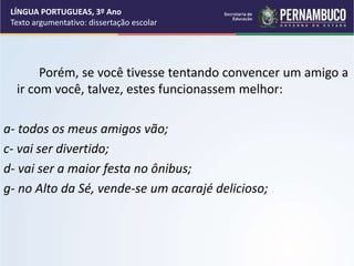 Porém, se você tivesse tentando convencer um amigo a
ir com você, talvez, estes funcionassem melhor:
a- todos os meus amigos vão;
c- vai ser divertido;
d- vai ser a maior festa no ônibus;
g- no Alto da Sé, vende-se um acarajé delicioso;
LÍNGUA PORTUGUEAS, 3º Ano
Texto argumentativo: dissertação escolar
 