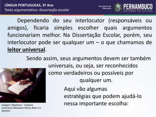 Dependendo do seu interlocutor (responsáveis ou
amigos), ficaria simples escolher quais argumentos
funcionariam melhor. Na Dissertação Escolar, porém, seu
interlocutor pode ser qualquer um – o que chamamos de
leitor universal.
Sendo assim, seus argumentos devem ser também
universais, ou seja, ser reconhecidos
como verdadeiros ou possíveis por
qualquer um.
Aqui vão algumas
estratégias que podem ajudá-lo
nessa importante escolha:
LÍNGUA PORTUGUEAS, 3º Ano
Texto argumentativo: dissertação escolar
Imagem: Steelman / Creative
Commons Attribution-Share Alike 2.5
Generic.
 