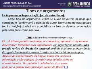 Tipos de argumentos
I – Argumentação por citação (ou de autoridade):
neste tipo de argumento, utiliza-se a voz de outras pessoas que
corroboram (confirmam) a opinião do autor. Normalmente essa pessoa
(ou instituição) citada é um especialista na área ou alguém reconhecido
pela sociedade como confiável.
TESE: A leitura é extremamente importante.
EX: A leitura permite ao homem se comunicar, aprender e até mesmo
desenvolver, trabalhar suas dificuldades. Em reportagem recente, uma
grande revista de circulação nacional atribuiu à leitura, a importância
de agente fundamental para a transformação social do nosso país.
Através do conhecimento da língua, todos tem acesso à
informação e são capazes de emitir uma opinião sobre os
acontecimentos. Ter opinião é cidadania e essa parte
pode ser a grande transformação social do Brasil (1).
LÍNGUA PORTUGUEAS, 3º Ano
Texto argumentativo: dissertação escolar
 