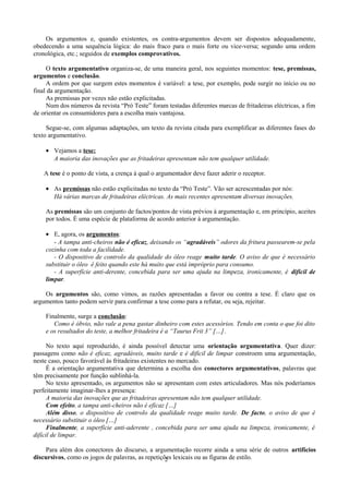 Os argumentos e, quando existentes, os contra-argumentos devem ser dispostos adequadamente,
obedecendo a uma sequência lógica: do mais fraco para o mais forte ou vice-versa; segundo uma ordem
cronológica, etc.; seguidos de exemplos comprovativos.
O texto argumentativo organiza-se, de uma maneira geral, nos seguintes momentos: tese, premissas,
argumentos e conclusão.
A ordem por que surgem estes momentos é variável: a tese, por exemplo, pode surgir no início ou no
final da argumentação.
As premissas por vezes não estão explicitadas.
Num dos números da revista “Pró Teste” foram testadas diferentes marcas de fritadeiras eléctricas, a fim
de orientar os consumidores para a escolha mais vantajosa.
Segue-se, com algumas adaptações, um texto da revista citada para exemplificar as diferentes fases do
texto argumentativo.
• Vejamos a tese:
A maioria das inovações que as fritadeiras apresentam não tem qualquer utilidade.
A tese é o ponto de vista, a crença à qual o argumentador deve fazer aderir o receptor.
• As premissas não estão explicitadas no texto da “Pró Teste”. Vão ser acrescentadas por nós:
Há várias marcas de fritadeiras eléctricas. As mais recentes apresentam diversas inovações.
As premissas são um conjunto de factos/pontos de vista prévios à argumentação e, em princípio, aceites
por todos. É uma espécie de plataforma de acordo anterior à argumentação.
• E, agora, os argumentos:
- A tampa anti-cheiros não é eficaz, deixando os “agradáveis” odores da fritura passearem-se pela
cozinha com toda a facilidade.
- O dispositivo de controlo da qualidade do óleo reage muito tarde. O aviso de que é necessário
substituir o óleo é feito quando este há muito que está impróprio para consumo.
- A superfície anti-derente, concebida para ser uma ajuda na limpeza, ironicamente, é difícil de
limpar.
Os argumentos são, como vimos, as razões apresentadas a favor ou contra a tese. É claro que os
argumentos tanto podem servir para confirmar a tese como para a refutar, ou seja, rejeitar.
Finalmente, surge a conclusão:
Como é óbvio, não vale a pena gastar dinheiro com estes acessórios. Tendo em conta o que foi dito
e os resultados do teste, a melhor fritadeira é a “Taurus Frit 3” […].
No texto aqui reproduzido, é ainda possível detectar uma orientação argumentativa. Quer dizer:
passagens como não é eficaz, agradáveis, muito tarde e é difícil de limpar constroem uma argumentação,
neste caso, pouco favorável às fritadeiras existentes no mercado.
É a orientação argumentativa que determina a escolha dos conectores argumentativos, palavras que
têm precisamente por função sublinhá-la.
No texto apresentado, os argumentos não se apresentam com estes articuladores. Mas nós poderíamos
perfeitamente imaginar-lhes a presença:
A maioria das inovações que as fritadeiras apresentam não tem qualquer utilidade.
Com efeito, a tampa anti-cheiros não é eficaz […]
Além disso, o dispositivo de controlo da qualidade reage muito tarde. De facto, o aviso de que é
necessário substituir o óleo […]
Finalmente, a superfície anti-aderente , concebida para ser uma ajuda na limpeza, ironicamente, é
difícil de limpar.
Para além dos conectores do discurso, a argumentação recorre ainda a uma série de outros artifícios
discursivos, como os jogos de palavras, as repetições lexicais ou as figuras de estilo.2
 
