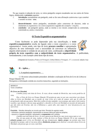 No que respeita à redacção do texto, os vários parágrafos surgem encadeados uns nos outros de forma
lógica, obedecendo à estrutura seguinte:
1. introdução: normalmente um parágrafo, onde se faz uma afirmação controversa e que constitui
o assunto ou tema – tese;
2. desenvolvimento: vários parágrafos, encadeados pelos conectores do discurso, onde se
enumeram os argumentos e os contra-argumentos seguidos de exemplos / citações;
3. conclusão: um parágrafo apenas, onde se retoma a tese inicial, comprovada ou contrariada,
concluindo-se, assim, o raciocínio.
O Texto Expositivo-argumentativo
Como facilmente se pode depreender pela sua classificação, o texto
expositivo-argumentativo resulta da ligação entre o texto expositivo e o texto
argumentativo. Assim sendo, este tipo de texto procura conciliar a apresentação
objectiva de uma informação com a necessidade de convencer ou influenciar
alguém relativamente à verdade de um juízo de valor, combinando a objectividade
própria do texto expositivo com a subjectividade do texto argumentativo. A publicidade,
nomeadamente, é um exemplo cabal deste tipo de texto.
(Adaptado de Gramática Prática de Português, Lisboa Editora e Português, 11º, o essencial, edições Asa)
------------------------------------------
II – Aplica…
1. A sequência argumentativa
1.1 Os textos seleccionados pretendem defender a realização da Feira do Livro de Lisboa no
Parque Eduardo VII.
Reorganiza a informação contida nos excertos transcritos, seguindo as instruções.
3
MODELO
Texto a modificar
Os Livros em Liberdade
A minha [casa] está cheia de livros. Às vezes, dá-me vontade de libertá-los, mas receio perdê-los de
vista.
Ora, a Feira do Livro no Parque Eduardo VII permite-me uma vez por ano concretizar este desejo:
olhar os livros em liberdade sem os perder de vista, tê-los ali à mão de semear, pelo que lá volto em
peregrinação cada ano que passa. Mato dois coelhos de uma cajadada: vou ao parque, que nunca visito noutras
ocasiões e que durante o dia me surge agradável; e descubro os livros em liberdade ao encontro de tanta gente
que não entra em livrarias, não vai a bibliotecas e, quem sabe, nem sequer lê. (José Salvador[excerto com
supressões])
Exercício – Introduz alterações no excerto que leste. Procede do seguinte modo:
- reformula o primeiro parágrafo, transmitindo as mesmas ideias por palavras próprias;
- reescreve o segundo parágrafo, salientando os argumentos nele contidos.
A minha casa está cheia de livros. Às vezes apetecia-me libertá-los, mas receio nunca mais os ver.
Ora, do meu ponto de vista, realizar a Feira do Livro no Parque Eduardo VII só tem vantagens:
primeiro porque posso vê-los em liberdade sem que desapareçam; depois, porque, me permite uma visita
agradável ao parque, onde só vou nessa altura; finalmente, porque posso observar o encontro desses livros em
liberdade com pessoas que, às vezes, nem lêem.
 