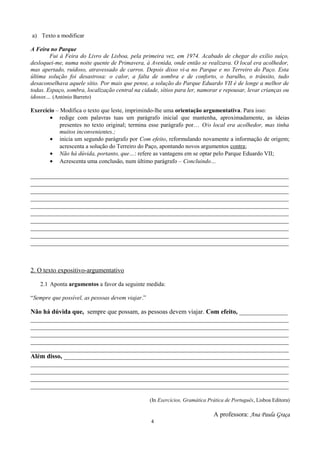 a) Texto a modificar
A Feira no Parque
Fui à Feira do Livro de Lisboa, pela primeira vez, em 1974. Acabado de chegar do exílio suíço,
desloquei-me, numa noite quente de Primavera, à Avenida, onde então se realizava. O local era acolhedor,
mas apertado, ruidoso, atravessado de carros. Depois disso vi-a no Parque e no Terreiro do Paço. Esta
última solução foi desastrosa: o calor, a falta de sombra e de conforto, o barulho, o trânsito, tudo
desaconselhava aquele sítio. Por mais que pense, a solução do Parque Eduardo VII é de longe a melhor de
todas. Espaço, sombra, localização central na cidade, sítios para ler, namorar e repousar, levar crianças ou
idosos… (António Barreto)
Exercício – Modifica o texto que leste, imprimindo-lhe uma orientação argumentativa. Para isso:
• redige com palavras tuas um parágrafo inicial que mantenha, aproximadamente, as ideias
presentes no texto original; termina esse parágrafo por… O/o local era acolhedor, mas tinha
muitos inconvenientes.;
• inicia um segundo parágrafo por Com efeito, reformulando novamente a informação de origem;
acrescenta a solução do Terreiro do Paço, apontando novos argumentos contra;
• Não há dúvida, portanto, que…: refere as vantagens em se optar pelo Parque Eduardo VII;
• Acrescenta uma conclusão, num último parágrafo – Concluindo…
________________________________________________________________________________
________________________________________________________________________________
________________________________________________________________________________
________________________________________________________________________________
________________________________________________________________________________
________________________________________________________________________________
________________________________________________________________________________
________________________________________________________________________________
________________________________________________________________________________
________________________________________________________________________________
2. O texto expositivo-argumentativo
2.1 Aponta argumentos a favor da seguinte medida:
“Sempre que possível, as pessoas devem viajar.”
Não há dúvida que, sempre que possam, as pessoas devem viajar. Com efeito, _______________
________________________________________________________________________________
________________________________________________________________________________
________________________________________________________________________________
________________________________________________________________________________
________________________________________________________________________________
Além disso, ______________________________________________________________________
________________________________________________________________________________
________________________________________________________________________________
________________________________________________________________________________
________________________________________________________________________________
(In Exercícios, Gramática Prática de Português, Lisboa Editora)
A professora: Ana Paula Graça
4
 