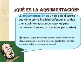 ¿QUé Es lA ARGUMENTAcIóN?¿QUé Es lA ARGUMENTAcIóN?
La argumentación es un tipo de discurso
que tiene como finalidad defender una idea
o una opinión aportando razones para
convencer al receptor (carácter persuasivo).
Ejemplo: Es positivo que se prohíba beber a menores de
edad, puesto que el mayor número de accidentes entre los
jóvenes se debió al consumo de alcohol.
 