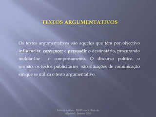 TEXTOS ARGUMENTATIVOSOs textos argumentativos são aqueles que têm por objectivo influenciar, convencer e persuadir o destinatário, procurando  moldar-lhe  o comportamento. O discurso político, o sermão, os textos publicitários  são situações de comunicação em que se utiliza o texto argumentativo.Nélson Ramos - ESJBV em S. Brás de Alportel - Janeiro 2010