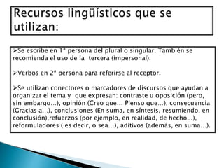 Se escribe en 1ª persona del plural o singular. También se
recomienda el uso de la tercera (impersonal).
Verbos en 2ª persona para referirse al receptor.
Se utilizan conectores o marcadores de discursos que ayudan a
organizar el tema y que expresan: contraste u oposición (pero,
sin embargo…), opinión (Creo que… Pienso que…), consecuencia
(Gracias a…), conclusiones (En suma, en síntesis, resumiendo, en
conclusión),refuerzos (por ejemplo, en realidad, de hecho...),
reformuladores ( es decir, o sea…), aditivos (además, en suma…).
 