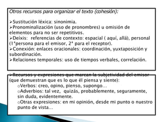 Otros recursos para organizar el texto (cohesión):
Sustitución léxica: sinonimia.
Pronominalización (uso de pronombres) u omisión de
elementos para no ser repetitivos.
Deíxis: referencias de contexto: espacial ( aquí, allá), personal
(1ªpersona para el emisor, 2ª para el receptor).
Conexión: enlaces oracionales: coordinación, yuxtaposición y
subordinación.
Relaciones temporales: uso de tiempos verbales, correlación.
Recursos y expresiones que marcan la subjetividad del emisor
(que demuestran que es lo que él piensa y siente):
oVerbos: creo, opino, pienso, supongo…
oAdverbios: tal vez, quizás, probablemente, seguramente,
sin duda, evidentemente.
oOtras expresiones: en mi opinión, desde mi punto o nuestro
punto de vista…
 