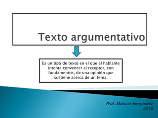 Es un tipo de texto en el que el hablante
intenta convencer al receptor, con
fundamentos, de una opinión que
sostiene acerca de un tema.
Prof. Malvina Hernández
2016
 