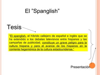 “ El spanglish,  el híbrido callejero de español e inglés que se ha extendido a los debates televisivos entre hispanos y las campañas de publicidad,  constituye un grave peligro para la cultura hispana y para el avance de los hispanos en la corriente hegemónica de la cultura estadounidense.” El ”Spanglish” Tesis Presentación 