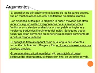-El spanglish es principalmente el idioma de los hispanos pobres, que en muchos casos son casi analfabetos en ambos idiomas.   - Los hispanos cultos que lo emplean lo hacen movidos por otros impulsos: algunos están avergonzados de sus antecedentes  familiares y se sienten enaltecidos al usar palabras inglesas y modismos traducidos literalmente del inglés. Su idea es que al actuar así  están afirmando su pertenencia al centro dominante de la cultura estadounidense   El spanglish trata al español como   si  la lengua de Cervantes, Lorca, García Márquez, Borges y Paz  no tuviera una esencia y una dignidad propias.   Si se extendiera a Latinoamérica , ello  constituiría el golpe definitivo del imperialismo,  la imposición final de un estilo de vida. Argumentos 