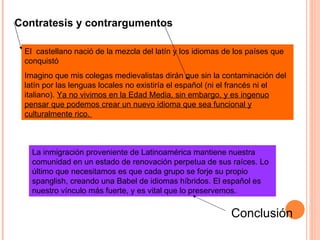 El  castellano nació de la mezcla del latín y los idiomas de los países que conquistó  Imagino que mis colegas medievalistas dirán que sin la contaminación del latín por las lenguas locales no existiría el español (ni el francés ni el italiano).  Ya no vivimos en la Edad Media, sin embargo, y es ingenuo pensar que podemos crear un nuevo idioma que sea funcional y culturalmente rico.   La inmigración proveniente de Latinoamérica mantiene nuestra comunidad en un estado de renovación perpetua de sus raíces. Lo último que necesitamos es que cada grupo se forje su propio spanglish, creando una Babel de idiomas híbridos. El español es nuestro vínculo más fuerte, y es vital que lo preservemos.  Contratesis y contrargumentos Conclusión 