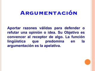 Argumentación Aportar razones válidas para defender o refutar una opinión o idea. Su Objetivo es convencer al receptor de algo. La función lingüística que predomina en la argumentación es la apelativa. 