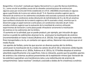 Bergantiños- A Coruña)”, realizado por Applus Norcontrol S.L.U. para Río Narcea Gold Mines,
S.L., como una de las posibles causas de las elevadas concentraciones de arsénico (en
algunos casos por encima del límite establecido en el R.D. 140/2003) encontradas en algunas
aguas superficiales de la zona con valores de pH ~5–6. Nuestros estudios sugieren que la
liberación de arsénico en los sedimentos estudiados está asociada a procesos de disolución de
las fases sólidas en condiciones ácidas (disolución de óxihidróxidos de Fe y de Al) y/o alcalinas
(que conlleva la disolución de la materia orgánica y del Fe asociado a ésta), mientras que la
desorción juega un papel esencial a corto plazo y en condiciones naturales de pH. Estos
estudios cinéticos sugieren que la evaluación de la movilidad de arsénico utilizando
experimentos de lixiviación a corto plazo puede infravalorar seriamente la movilización
de arsénico en los sedimentos del río Anllóns.
El aumento en la salinidad, que se puede producir, por ejemplo, por intrusión de agua
marina o cuando los sedimentos alcanzan la ría, promueve la movilización de arsénico
(incrementándola en hasta 5 veces) (Rubinos et al. 2011b). Esto significa que los materiales
finos transportados a la ría, en contacto con aguas salinas, liberarían más arsénico que en el
medio fluvial.
Los aportes de fosfato, como los que ocurren en diversos puntos del río Anllóns,
promueven la movilización de As a todos los valores de pH (3-10) y relaciones sólido:líquido
consideradas (Rubinos et al. 2010a, Rubinos et al. 2011a, b). El fosfato desplaza el arsénico
adsorbido específicamente a las superficies. Esto es relevante, puesto que los posibles aportes
de arsénico a los sistemas acuáticos provenientes de la explotación minera (por lixiviación de
los estériles) supondrían una transferencia neta y una redistribución de arsénico de
compartimentos “poco reactivos” (residual y asociado a óxidos de Fe cristalinos) a arsénico
 