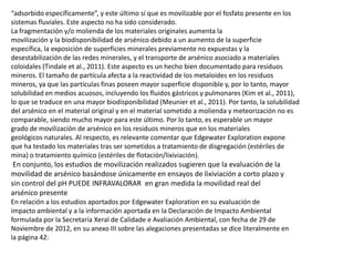 “adsorbido específicamente”, y este último sí que es movilizable por el fosfato presente en los
sistemas fluviales. Este aspecto no ha sido considerado.
La fragmentación y/o molienda de los materiales originales aumenta la
movilización y la biodisponibilidad de arsénico debido a un aumento de la superficie
específica, la exposición de superficies minerales previamente no expuestas y la
desestabilización de las redes minerales, y el transporte de arsénico asociado a materiales
coloidales (Tindale et al., 2011). Este aspecto es un hecho bien documentado para residuos
mineros. El tamaño de partícula afecta a la reactividad de los metaloides en los residuos
mineros, ya que las partículas finas poseen mayor superficie disponible y, por lo tanto, mayor
solubilidad en medios acuosos, incluyendo los fluidos gástricos y pulmonares (Kim et al., 2011),
lo que se traduce en una mayor biodisponibilidad (Meunier et al., 2011). Por tanto, la solubilidad
del arsénico en el material original y en el material sometido a molienda y meteorización no es
comparable, siendo mucho mayor para este último. Por lo tanto, es esperable un mayor
grado de movilización de arsénico en los residuos mineros que en los materiales
geológicos naturales. Al respecto, es relevante comentar que Edgewater Exploration expone
que ha testado los materiales tras ser sometidos a tratamiento de disgregación (estériles de
mina) o tratamiento químico (estériles de flotación/lixiviación).
En conjunto, los estudios de movilización realizados sugieren que la evaluación de la
movilidad de arsénico basándose únicamente en ensayos de lixiviación a corto plazo y
sin control del pH PUEDE INFRAVALORAR en gran medida la movilidad real del
arsénico presente
En relación a los estudios aportados por Edgewater Exploration en su evaluación de
impacto ambiental y a la información aportada en la Declaración de Impacto Ambiental
formulada por la Secretaría Xeral de Calidade e Avaliación Ambiental, con fecha de 29 de
Noviembre de 2012, en su anexo III sobre las alegaciones presentadas se dice literalmente en
la página 42:
 