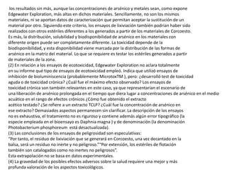 los resultados sin más, aunque las concentraciones de arsénico y metales sean, como expone
Edgewater Exploration, más altas en dichos materiales. Sencillamente, no son los mismos
materiales, ni se aportan datos de caracterización que permitan aceptar la sustitución de un
material por otro. Siguiendo este criterio, los ensayos de lixiviación también podrían haber sido
realizados con otros estériles diferentes a los generados a partir de los materiales de Corcoesto.
Es más, la distribución, solubilidad y biodisponibilidad de arsénico en los materiales con
diferente origen puede ser completamente diferente. La toxicidad depende de la
biodisponibilidad, y esta disponibilidad viene marcada por la distribución de las formas de
arsénico en la matriz del material. Lo que se requiere es testar los estériles generados a partir
de materiales de la zona.
(2) En relación a los ensayos de ecotoxicidad, Edgewater Exploration no aclara totalmente
en su informe qué tipo de ensayos de ecotoxicidad empleó. Indica que utilizó ensayos de
inhibición de bioluminiscencia (probablemente MicrotoxTM ), pero: ¿desarrolló test de toxicidad
aguda o de toxicidad crónica? ¿Cuál fue el máximo efecto observado? Los ensayos de
toxicidad crónica son también relevantes en este caso, ya que representarían el escenario de
una liberación de arsénico prolongada en el tiempo que diera lugar a concentraciones de arsénico en el medio
acuático en el rango de efectos crónicos ¿Cómo fue obtenido el extracto
acético testado? ¿Se refiere a un extracto TCLP? ¿Cuál fue la concentración de arsénico en
ese extracto? Demasiados aspectos permanecen sin clarificar. La descripción de los ensayos
no es exhaustiva, el tratamiento no es riguroso y contiene además algún error tipográfico (la
especie empleada en el bioensayo es Daphnia magna ) y de denominación (la denominación
Photobacterium phosphoreum está desactualizada).
(3) Las conclusiones de los ensayos de peligrosidad son especulativas:
“Por tanto, el residuo de lixiviación que se generará en Corcoesto, una vez decantado en la
balsa, será un residuo no inerte y no peligroso.”“Por extensión, los estériles de flotación
también son catalogados como no inertes no peligrosos”.
Esta extrapolación no se basa en datos experimentales.
(4) La gravedad de los posibles efectos adversos sobre la salud requiere una mejor y más
profunda valoración de los aspectos toxicológicos.
 