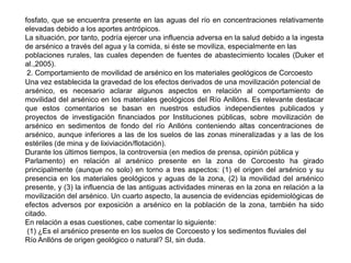 fosfato, que se encuentra presente en las aguas del río en concentraciones relativamente
elevadas debido a los aportes antrópicos.
La situación, por tanto, podría ejercer una influencia adversa en la salud debido a la ingesta
de arsénico a través del agua y la comida, si éste se moviliza, especialmente en las
poblaciones rurales, las cuales dependen de fuentes de abastecimiento locales (Duker et
al.,2005).
2. Comportamiento de movilidad de arsénico en los materiales geológicos de Corcoesto
Una vez establecida la gravedad de los efectos derivados de una movilización potencial de
arsénico, es necesario aclarar algunos aspectos en relación al comportamiento de
movilidad del arsénico en los materiales geológicos del Río Anllóns. Es relevante destacar
que estos comentarios se basan en nuestros estudios independientes publicados y
proyectos de investigación financiados por Instituciones públicas, sobre movilización de
arsénico en sedimentos de fondo del río Anllóns conteniendo altas concentraciones de
arsénico, aunque inferiores a las de los suelos de las zonas mineralizadas y a las de los
estériles (de mina y de lixiviación/flotación).
Durante los últimos tiempos, la controversia (en medios de prensa, opinión pública y
Parlamento) en relación al arsénico presente en la zona de Corcoesto ha girado
principalmente (aunque no solo) en torno a tres aspectos: (1) el origen del arsénico y su
presencia en los materiales geológicos y aguas de la zona, (2) la movilidad del arsénico
presente, y (3) la influencia de las antiguas actividades mineras en la zona en relación a la
movilización del arsénico. Un cuarto aspecto, la ausencia de evidencias epidemiológicas de
efectos adversos por exposición a arsénico en la población de la zona, también ha sido
citado.
En relación a esas cuestiones, cabe comentar lo siguiente:
(1) ¿Es el arsénico presente en los suelos de Corcoesto y los sedimentos fluviales del
Río Anllóns de origen geológico o natural? SI, sin duda.
 