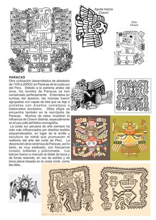 Aguila harpía
Chavin
Dios
Chavin
PARACAS
Otra civilización desarrollados de alrededor
de 1100 a 200DC en Paracas de la costa sur
del Perú. Debido a la extrema aridez del
área, los textiles de Paracas se han
conservado perfectamente. Enterrados en
tumbas del desierto, las momias fueron
agrupados con capas de tela que se teje o
pintadas con diseños complejos o
elaborados bordados. Ollas eﬁgie se
encuentra también en la necrópolis de
Paracas. Muchos de estos muestran la
inﬂuencia de Chavín distinta, especialmente
en el uso culto del felino-iconografía.
La costa sur peruana de arte siempre ha
sido más inﬂuenciados por diseños textiles
esquematizados, en lugar de la arcilla y
escultura de metal que promueven el
realismo del arte del norte de Perú. La
decoración de la cerámica de Paracas, por lo
tanto, es muy estilizado, con frecuencia
incisión, brillantes y policromada. Los
barcos fueron a menudo el doble de boca y
de fondo redondo, en vez de estribo y de
boca plana basada en la costa norte, como
las ollas.
 
