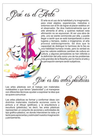 El arte es el uso de la habilidad y la imaginación,
para crear objetos, experiencias, melodías o
entornos con el ﬁn de lograr el placer estético en
el observador. Se dice tradicionalmente que el
arte alimenta el alma, y quienes realizan esta
aﬁrmación no se equivocan. Al ver una obra de
arte, uno se siente conmovido por ella, y puede
llegar a sentir que se está transportando a otros
lugares y tiempos, reales o imaginarios; el arte
provoca sobrecogimiento. Se dice que la
capacidad de distinguir lo hermoso de lo feo es
una habilidad humana innata, pero la verdad es
que los valores estéticos cambian de cultura en
cultura, y algunos pensadores se han referido a
la deﬁnición del arte como uno de los problemas
más grandes de la ﬁlosofía; por lo mismo el arte y
su percepción siempre serán subjetivos.
Qué es el Arte
Qué es las artes plásticas
Las artes plásticas son el trabajo con materiales
moldeables o que tienen "plasticidad" y al manejarse
con diferentes técnicas ayudan a expresar la idea que
se quiere comunicar.
Las artes plásticas es formar y conformar ideas con
distintos materiales mediante acciones como la
pintura y el dibujo (gráﬁcas), y la arquitectura y
escultura (plásticas); es decir, las artes plásticas
representan un conjunto de acciones y actividades de
tipo gráﬁco-plástico, en donde intervienen la vista y el
tacto para apreciarlas y estimularl nuestra imaginación
y pensamiento.
 