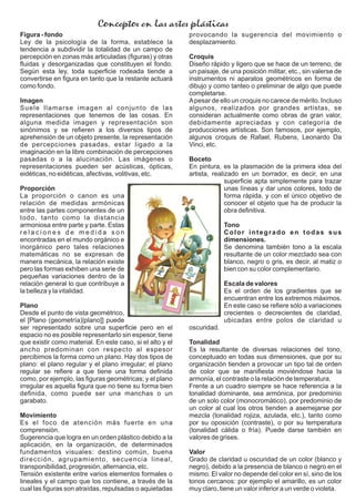Figura - fondo
Ley de la psicología de la forma, establece la
tendencia a subdividir la totalidad de un campo de
percepción en zonas más articuladas (ﬁguras) y otras
ﬂuidas y desorganizadas que constituyen el fondo.
Según esta ley, toda superﬁcie rodeada tiende a
convertirse en ﬁgura en tanto que la restante actuará
como fondo.
Imagen
Suele llamarse imagen al conjunto de las
representaciones que tenemos de las cosas. En
alguna medida imagen y representación son
sinónimos y se reﬁeren a los diversos tipos de
aprehensión de un objeto presente, la representación
de percepciones pasadas, estar ligado a la
imaginación en la libre combinación de percepciones
pasadas o a la alucinación. Las imágenes o
representaciones pueden ser acústicas, ópticas,
eidéticas, no eidéticas, afectivas, volitivas, etc.
Proporción
La proporción o canon es una
relación de medidas armónicas
entre las partes componentes de un
todo, tanto como la distancia
armoniosa entre parte y parte. Estas
r e l a c i o n e s d e m e d i d a s o n
encontradas en el mundo orgánico e
inorgánico pero tales relaciones
matemáticas no se expresan de
manera mecánica, la relación existe
pero las formas exhiben una serie de
pequeñas variaciones dentro de la
relación general lo que contribuye a
la belleza y la vitalidad.
Plano
Desde el punto de vista geométrico,
el [Plano (geometría)|plano]] puede
ser representado sobre una superﬁcie pero en el
espacio no es posible representarlo sin espesor, tiene
que existir como material. En este caso, si el alto y el
ancho predominan con respecto al espesor
percibimos la forma como un plano. Hay dos tipos de
plano: el plano regular y el plano irregular; el plano
regular se reﬁere a que tiene una forma deﬁnida
como, por ejemplo, las ﬁguras geométricas; y el plano
irregular es aquella ﬁgura que no tiene su forma bien
deﬁnida, como puede ser una manchas o un
garabato.
Movimiento
Es el foco de atención más fuerte en una
comprensión.
Sugerencia que logra en un orden plástico debido a la
aplicación, en la organización, de determinados
fundamentos visuales: destino común, buena
dirección, agrupamiento, secuencia lineal,
transponibilidad, progresión, alternancia, etc.
Tensión existente entre varios elementos formales o
lineales y el campo que los contiene, a través de la
cual las ﬁguras son atraídas, repulsadas o aquietadas
provocando la sugerencia del movimiento o
desplazamiento.
Croquis
Diseño rápido y ligero que se hace de un terreno, de
un paisaje, de una posición militar, etc., sin valerse de
instrumentos ni aparatos geométricos en forma de
dibujo y como tanteo o preliminar de algo que puede
completarse.
Apesar de ello un croquis no carece de mérito. Incluso
algunos, realizados por grandes artistas, se
consideran actualmente como obras de gran valor,
debidamente apreciadas y con categoría de
producciones artísticas. Son famosos, por ejemplo,
algunos croquis de Rafael, Rubens, Leonardo Da
Vinci, etc.
Boceto
En pintura, es la plasmación de la primera idea del
artista, realizado en un borrador, es decir, en una
superﬁcie apta simplemente para trazar
unas líneas y dar unos colores, todo de
forma rápida, y con el único objetivo de
conocer el objeto que ha de producir la
obra deﬁnitiva.
Tono
Color integrado en todas sus
dimensiones.
Se denomina también tono a la escala
resultante de un color mezclado sea con
blanco, negro o gris, es decir, al matiz o
bien con su color complementario.
Escala de valores
Es el orden de los gradientes que se
encuentran entre los extremos máximos.
En este caso se reﬁere sólo a variaciones
crecientes o decrecientes de claridad,
ubicadas entre polos de claridad u
oscuridad.
Tonalidad
Es la resultante de diversas relaciones del tono,
conceptuado en todas sus dimensiones, que por su
organización tienden a provocar un tipo tal de orden
de color que se maniﬁesta moviéndose hacia la
armonía, el contraste o la relación de temperatura.
Frente a un cuadro siempre se hace referencia a la
tonalidad dominante, sea armónica, por predominio
de un solo color (monocromático), por predominio de
un color al cual los otros tienden a asemejarse por
mezcla (tonalidad rojiza, azulada, etc.), tanto como
por su oposición (contraste), o por su temperatura
(tonalidad cálida o fría). Puede darse también en
valores de grises.
Valor
Grado de claridad u oscuridad de un color (blanco y
negro), debido a la presencia de blanco o negro en el
mismo. El valor no depende del color en sí, sino de los
tonos cercanos: por ejemplo el amarillo, es un color
muy claro, tiene un valor inferior a un verde o violeta.
Conceptos en las artes plásticas
 