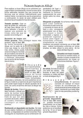 Para realizar un buen dibujo no es suﬁciente con
coger el lápiz correctamente y mover la mano de la
forma adecuada; también hay que conocer las
técnicas que se utilizan habitualmente para
realizar trazos. Los ejercicios que le proponemos
a continuación, le serán de gran utilidad para
practicar las principales formas de trazado.
Trazado paralelo. Coja un
lápiz de graﬁto 2b, colóquelo
de lado para dibujar con la
cuña ladeada y pruebe a
realizar una sucesión de
líneas como las que se
pueden ver en la ﬁgura 1.
Sucesión de trazos con
líneas gruesas. Para conseguir trazos más
gruesos, coja el lápiz SG
de forma horizontal y
dibuje con la parte de la
mina que tenga la cuña
más ancha. Como puede
verse en la ﬁgura 2 se trata
de que realice una serie de
franjas de trazos verticales
y continuos, procurando
que el ancho de las franjas
sea el mismo.
D i b u j a n d o
h o r i z o n t a l e s ,
v e r t i c a l e s y
diagonales. Coja
ahora un lápiz SG y
d i b u j e d e f o r m a
sucesiva grupos de
líneas horizontales,
diagonales y verticales, tal como podemos ver en
la ﬁgura 3 este es un ejercicio de gran importancia
para poder lograr luego el cálculo ajustado de la
línea, así como el dominio del trazo al dibujar las
formas.
Dibujo de bucles. Coja el
lápiz inclínelo, y dibuje una
serie de bucles como
puede ver en la ﬁgura 4. Se
trata de que con esta
sucesión de bucles, rellene
el cuadro intentando
c o n s e g u i r u n t r a z o
continuo.
Realizando un degradado con bucles. Se trata
de que realice mediante un constante garabateo
circular, un degradado en sentido horizontal. Para
conseguirlo es importante que la combinación de
garabateos de lugar a
un perfecto degradado,
mediante la continua
superposición de unos
bucles sobre los otros.
Fig. 5.
Dibujando un grisado. Es la forma más sencilla
para crear sombras.
Actuando el codo como eje
y moviendo la mano de un
lado a otro, conseguirá
presionando con el lápiz,
u n a m a y o r o m e n o r
intensidad y lograra una
gradación vigorosa o
suave para lograr un
sombreado uniforme,
simplemente se debe
mantener una presión constante con el lápiz SG
para realizar sombreados uniformes en zonas
amplias, se debe utilizar la zona plana de los
lados del lápiz ﬁgura 6.
Grisados con trazo cruzado.
Tal como su nombre indica, el
trazado cruzado consiste en la
superposición de líneas en
direcciones distintas. Figura 7.
L í n e a s
en forma
de voluta. Se trata de dibujar
una serie de volutas, casi
levantar el lápiz del papel,
mediante un volteo del lápiz
a modo de latigazo ﬁg. 8.
D i b u j a n d o
circunferencias. El ejercicio
consiste en realizar el mayor
número de circunferencias sin
prácticamente levantar el lápiz del
papel, intentando que todas ellas
sean lo más parecidas posible ﬁg.
9.
Realización de un
grisado degradado.
Con el lápiz SG realice
un grisado horizontal
presionando con el lápiz
de más a menos. Como
podemos ver el resultado
de la ﬁg. 10 es el típico
grisado degradado.
Primeros trazos en dibujo
1
2
3
7
4
8
5
9
6
10
 