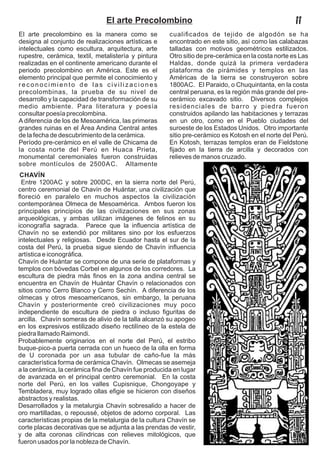 El arte precolombino es la manera como se
designa al conjunto de realizaciones artísticas e
intelectuales como escultura, arquitectura, arte
rupestre, cerámica, textil, metalistería y pintura
realizadas en el continente americano durante el
periodo precolombino en América. Este es el
elemento principal que permite el conocimiento y
reconocimiento de las civilizaciones
precolombinas, la prueba de su nivel de
desarrollo y la capacidad de transformación de su
medio ambiente. Para literatura y poesía
consultar poesía precolombina.
A diferencia de los de Mesoamérica, las primeras
grandes ruinas en el Área Andina Central antes
de la fecha de descubrimiento de la cerámica.
Período pre-cerámico en el valle de Chicama de
la costa norte del Perú en Huaca Prieta,
monumental ceremoniales fueron construidas
sobre montículos de 2500AC. Altamente
cualiﬁcados de tejido de algodón se ha
encontrado en este sitio, así como las calabazas
talladas con motivos geométricos estilizados.
Otro sitio de pre-cerámica en la costa norte es Las
Haldas, donde quizá la primera verdadera
plataforma de pirámides y templos en las
Américas de la tierra se construyeron sobre
1800AC. El Paraido, o Chuquintanta, en la costa
central peruana, es la región más grande del pre-
cerámico excavado sitio. Diversos complejos
residenciales de barro y piedra fueron
construidos apilando las habitaciones y terrazas
en un otro, como en el Pueblo ciudades del
suroeste de los Estados Unidos. Otro importante
sitio pre-cerámico es Kotosh en el norte del Perú.
En Kotosh, terrazas templos eran de Fieldstone
ﬁjado en la tierra de arcilla y decorados con
relieves de manos cruzado.
CHAVÍN
Entre 1200AC y sobre 200DC, en la sierra norte del Perú,
centro ceremonial de Chavín de Huántar, una civilización que
ﬂoreció en paralelo en muchos aspectos la civilización
contemporánea Olmeca de Mesoamérica. Ambos fueron los
principales principios de las civilizaciones en sus zonas
arqueológicas, y ambas utilizan imágenes de felinos en su
iconografía sagrada. Parece que la inﬂuencia artística de
Chavín no se extendió por militares sino por los esfuerzos
intelectuales y religiosas. Desde Ecuador hasta el sur de la
costa del Perú, la prueba sigue siendo de Chavín inﬂuencia
artística e iconográﬁca.
Chavín de Huántar se compone de una serie de plataformas y
templos con bóvedas Corbel en algunos de los corredores. La
escultura de piedra más ﬁnos en la zona andina central se
encuentra en Chavín de Huántar Chavín o relacionados con
sitios como Cerro Blanco y Cerro Sechín. A diferencia de los
olmecas y otros mesoamericanos, sin embargo, la peruana
Chavín y posteriormente creó civilizaciones muy poco
independiente de escultura de piedra o incluso ﬁguritas de
arcilla. Chavín someras de alivio de la talla alcanzó su apogeo
en los expresivos estilizado diseño rectilíneo de la estela de
piedra llamado Raimondi.
Probablemente originarios en el norte del Perú, el estribo
buque-pico-a puerta cerrada con un hueco de la olla en forma
de U coronada por un asa tubular de caño-fue la más
característica forma de cerámica Chavín. Olmecas se asemeja
a la cerámica, la cerámica ﬁna de Chavín fue producida en lugar
de avanzada en el principal centro ceremonial. En la costa
norte del Perú, en los valles Cupisnique, Chongoyape y
Tembladera, muy logrado ollas eﬁgie se hicieron con diseños
abstractos y realistas.
Desarrollados y la metalurgia Chavín sobresalido a hacer de
oro martilladas, o repoussé, objetos de adorno corporal. Las
características propias de la metalurgia de la cultura Chavín se
corte placas decorativas que se adjunta a las prendas de vestir,
y de alta coronas cilíndricas con relieves mitológicos, que
fueron usados por la nobleza de Chavín.
El arte Precolombino II
 