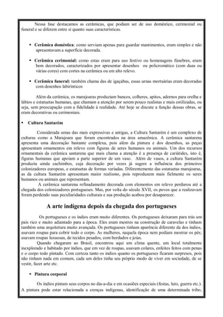 Nessa fase destacamos as cerâmicas, que podiam ser de uso doméstico, cerimonial ou
funeral e se diferem entre si quanto suas características.
 Cerâmica doméstica: como serviam apenas para guardar mantimentos, eram simples e não
apresentavam a superfície decorada.
 Cerâmica cerimonial: como estas eram para uso festivo ou homenagens fúnebres, eram
bem decorados, caracterizados por apresentar desenhos ou policromático (com duas ou
várias cores) com cortes na cerâmica ou em alto relevo.
 Cerâmica funeral: também chama das de igaçabas, essas urnas mortuárias eram decoradas
com desenhos labirínticos
Além da cerâmica, os marajoaras produziam bancos, colheres, apitos, adornos para orelha e
lábios e estatuetas humanas, que chamam a atenção por serem pouco realistas e mais estilizadas, ou
seja, sem preocupação com a fidelidade à realidade. Até hoje se discute a função dessas obras, se
eram decorativas ou cerimoniais.
 Cultura Santarém
Considerada umas das mais expressivas e antigas, a Cultura Santarém é um complexo de
culturas como a Marajoara que foram encontrados na área amazônica. A cerâmica santarena
apresenta uma decoração bastante complexa, pois além da pintura e dos desenhos, as peças
apresentam ornamentos em relevo com figuras de seres humanos ou animais. Um dos recursos
ornamentais da cerâmica santarena que mais chama a atenção é a presença de cariátides, isto é,
figuras humanas que apoiam a parte superior de um vaso. Além de vasos, a cultura Santarém
produziu ainda cachimbos, cuja decoração por vezes já sugere a influência dos primeiros
colonizadores europeus, e estatuetas de formas variadas. Diferentemente das estatuetas marajoaras,
as da cultura Santarém apresentam maior realismo, pois reproduzem mais fielmente os seres
humanos ou animais que representam.
A cerâmica santarena refinadamente decorada com elementos em relevo perdurou até a
chegada dos colonizadores portugueses. Mas, por volta do século XVII, os povos que a realizavam
foram perdendo suas peculiaridades culturais e sua produção acabou por desaparecer.
A arte indígena depois da chegada dos portugueses
Os portugueses e os índios eram muito diferentes. Os portugueses deixaram para trás um
país rico e muito adiantado para a época. Eles eram mestres na construção de caravelas e tinham
também uma arquitetura muito avançada. Os portugueses tinham aparência diferente da dos índios,
usavam roupas para cobrir todo o corpo. As mulheres, naquela época nem podiam mostrar os pés;
usavam roupas luxuosas, de tecidos pesados, com bordados e joias.
Quando chegaram ao Brasil, encontrou aqui um clima quente, um local totalmente
inexplorado e habitado por índios, que em vez de roupas, usavam colares, enfeites feitos com penas
e o corpo todo pintado. Com certeza tanto os índios quanto os portugueses ficaram surpresos, pois
não tinham nada em comum, cada um deles tinha seu próprio modo de viver em sociedade, de se
vestir, fazer arte etc.
 Pintura corporal
Os índios pintam seus corpos no dia-a-dia e em ocasiões especiais (festas, luto, guerra etc.).
A pintura pode estar relacionada a crenças indígenas, identificação de uma determinada tribo,
 