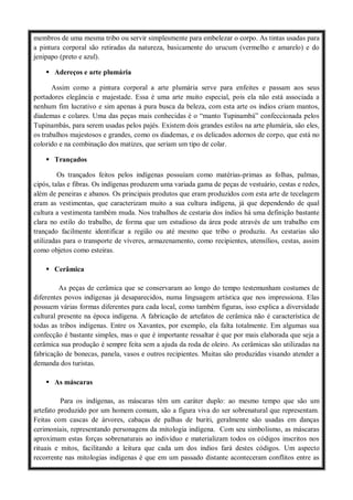 membros de uma mesma tribo ou servir simplesmente para embelezar o corpo. As tintas usadas para
a pintura corporal são retiradas da natureza, basicamente do urucum (vermelho e amarelo) e do
jenipapo (preto e azul).
 Adereços e arte plumária
Assim como a pintura corporal a arte plumária serve para enfeites e passam aos seus
portadores elegância e majestade. Essa é uma arte muito especial, pois ela não está associada a
nenhum fim lucrativo e sim apenas à pura busca da beleza, com esta arte os índios criam mantos,
diademas e colares. Uma das peças mais conhecidas é o “manto Tupinambá” confeccionada pelos
Tupinambás, para serem usadas pelos pajés. Existem dois grandes estilos na arte plumária, são eles,
os trabalhos majestosos e grandes, como os diademas, e os delicados adornos de corpo, que está no
colorido e na combinação dos matizes, que seriam um tipo de colar.
 Trançados
Os trançados feitos pelos indígenas possuíam como matérias-primas as folhas, palmas,
cipós, talas e fibras. Os indígenas produzem uma variada gama de peças de vestuário, cestas e redes,
além de peneiras e abanos. Os principais produtos que eram produzidos com esta arte de tecelagem
eram as vestimentas, que caracterizam muito a sua cultura indígena, já que dependendo de qual
cultura a vestimenta também muda. Nos trabalhos de cestaria dos índios há uma definição bastante
clara no estilo do trabalho, de forma que um estudioso da área pode através de um trabalho em
trançado facilmente identificar a região ou até mesmo que tribo o produziu. As cestarias são
utilizadas para o transporte de víveres, armazenamento, como recipientes, utensílios, cestas, assim
como objetos como esteiras.
 Cerâmica
As peças de cerâmica que se conservaram ao longo do tempo testemunham costumes de
diferentes povos indígenas já desaparecidos, numa linguagem artística que nos impressiona. Elas
possuem várias formas diferentes para cada local, como também figuras, isso explica a diversidade
cultural presente na época indígena. A fabricação de artefatos de cerâmica não é característica de
todas as tribos indígenas. Entre os Xavantes, por exemplo, ela falta totalmente. Em algumas sua
confecção é bastante simples, mas o que é importante ressaltar é que por mais elaborada que seja a
cerâmica sua produção é sempre feita sem a ajuda da roda de oleiro. As cerâmicas são utilizadas na
fabricação de bonecas, panela, vasos e outros recipientes. Muitas são produzidas visando atender a
demanda dos turistas.
 As máscaras
Para os indígenas, as máscaras têm um caráter duplo: ao mesmo tempo que são um
artefato produzido por um homem comum, são a figura viva do ser sobrenatural que representam.
Feitas com cascas de árvores, cabaças de palhas de buriti, geralmente são usadas em danças
cerimoniais, representando personagens da mitologia indígena. Com seu simbolismo, as máscaras
aproximam estas forças sobrenaturais ao indivíduo e materializam todos os códigos inscritos nos
rituais e mitos, facilitando a leitura que cada um dos índios fará destes códigos. Um aspecto
recorrente nas mitologias indígenas é que em um passado distante aconteceram conflitos entre as
 