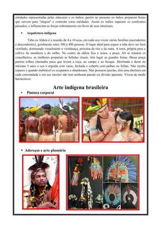 entidades representadas pelas máscaras e os índios, porém no presente os índios preparam festas
que servem para "alegrar" e controlar estas entidades. Assim os índios superam os confrontos
passados, e influenciam as forças sobrenaturais em favor de seus interesses.
 Arquitetura indígena
Taba ou Aldeia é a reunião de 4 a 10 ocas, em cada oca vivem várias famílias (ascendentes
e descendentes), geralmente entre 300 a 400 pessoas. O lugar ideal para erguer a taba deve ser bem
ventilado, dominando visualmente a vizinhança, próxima de rios e da mata. A terra, própria para o
cultivo da mandioca e do milho. No centro da aldeia fica a ocara, a praça. Ali se reúnem os
conselheiros, as mulheres preparam as bebidas rituais, têm lugar as grandes festas. Dessa praça
partem trilhas chamadas pucu que levam a roça, ao campo e ao bosque. Destinada a durar no
máximo 5 anos a oca é erguida com varas, fechada e coberta com palhas ou folhas. Não recebe
reparos e quando inabitável os ocupantes a abandonam. Não possuem janelas, têm uma abertura em
cada extremidade e em seu interior não tem nenhuma parede ou divisão aparente. Vivem de modo
harmonioso.
Arte indígena brasileira
 Pintura corporal
 Adereços e arte plumária
 