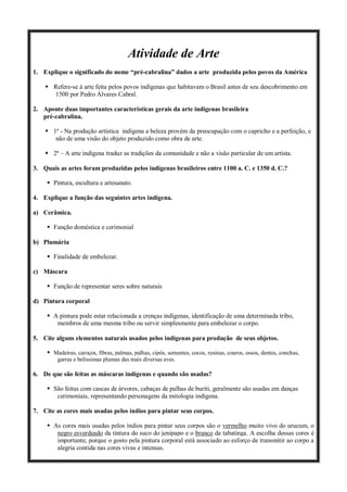 Atividade de Arte
1. Explique o significado do nome “pré-cabralina” dados a arte produzida pelos povos da América
 Refere-se à arte feita pelos povos indígenas que habitavam o Brasil antes de seu descobrimento em
1500 por Pedro Álvares Cabral.
2. Aponte duas importantes características gerais da arte indígenas brasileira
pré-cabralina.
 1ª - Na produção artística indígena a beleza provém da preocupação com o capricho e a perfeição, e
não de uma visão do objeto produzido como obra de arte.
 2ª – A arte indígena traduz as tradições da comunidade e não a visão particular de um artista.
3. Quais as artes foram produzidas pelos indígenas brasileiros entre 1100 a. C. e 1350 d. C.?
 Pintura, escultura e artesanato.
4. Explique a função das seguintes artes indígena.
a) Cerâmica.
 Função doméstica e cerimonial
b) Plumária
 Finalidade de embelezar.
c) Máscara
 Função de representar seres sobre naturais
d) Pintura corporal
 A pintura pode estar relacionada a crenças indígenas, identificação de uma determinada tribo,
membros de uma mesma tribo ou servir simplesmente para embelezar o corpo.
5. Cite alguns elementos naturais usados pelos indígenas para produção de seus objetos.
 Madeiras, caroços, fibras, palmas, palhas, cipós, sementes, cocos, resinas, couros, ossos, dentes, conchas,
garras e belíssimas plumas das mais diversas aves.
6. De que são feitas as máscaras indígenas e quando são usadas?
 São feitas com cascas de árvores, cabaças de palhas de buriti, geralmente são usadas em danças
cerimoniais, representando personagens da mitologia indígena.
7. Cite as cores mais usadas pelos índios para pintar seus corpos.
 As cores mais usadas pelos índios para pintar seus corpos são o vermelho muito vivo do urucum, o
negro esverdeado da tintura do suco do jenipapo e o branco da tabatinga. A escolha dessas cores é
importante, porque o gosto pela pintura corporal está associado ao esforço de transmitir ao corpo a
alegria contida nas cores vivas e intensas.
 