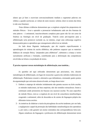 alunos que já liam e escreviam convencionalmente tendiam a segmentar palavras em
sílabas e, quando acertavam, se valiam de outro recurso: soletrar, dizer os nomes das letras
(e não seus fonemas).
        Estas últimas evidências demonstram que a exigência original dos propositores de
métodos fônicos – levar o aprendiz a pronunciar isoladamente cada um dos fonemas de
uma palavra – é antinatural, inaceitavelmente complexa para quem não fez um curso de
fonética ou fonologia em nível de graduação. Tratá-la como pré-requisito para a
alfabetização seria promover exclusão ou, no mínimo, exigir uma sobrecarga cognitiva
desnecessária para os aprendizes que conseguissem sobreviver ao método.
       Ao lado dessa flagrante inadequação, que diz respeito especificamente à
aprendizagem do sistema de escrita alfabética, não podemos esquecer que os materiais
didáticos de extração fônica, “preparados para alfabetizar”, submetem a criança a textos
surrealmente artificiais e limitados, contribuindo para a deformação das competências
envolvidas na leitura e na produção de textos.


É preciso repensar nossas metodologias de alfabetização, mas também...


       As questões até aqui enfocadas demonstram que precisamos, sim, discutir
metodologias de alfabetização, em lugar de ressuscitar a guerra dos métodos tradicionais de
alfabetização. Poderíamos resumir a alternativa que defendemos, retomando quatro pontos
da argumentação que estivemos desenvolvendo, ao longo desse texto:
   1- Embora o emprego de métodos isoladamente não garanta sucesso ou êxito escolar,
       os métodos tradicionais, de base empirista, não são remédios miraculosos: foram e
       continuam sendo promotores de fracasso (ou sucesso) escolar. No caso específico
       do método fônico, tem-se a exigência de um nível de consciência metafonológica
       exagerado e antinatural, além de descuidar-se do ensino da linguagem própria dos
       diferentes textos escritos.
   2- As tentativas de didatizar a teoria da psicogênese da escrita tenderam, por um lado,
       a negligenciar o papel da promoção das habilidades metafonológicas dos aprendizes
       e, por outro, a não garantir um ensino sistemático das correspondências letra-som.
       Alguns estudiosos da linguagem e professores de alfabetização demonstram terem



                                                                                         11
 
