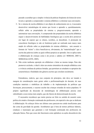 passado a acreditar que a simples vivência de práticas freqüentes de leitura de textos
       levaria o aprendiz a compreender o sistema alfabético e a dominar suas convenções.
   3- Se o sistema de escrita alfabético é um objeto de conhecimento em si, é necessário
       desenvolver metodologias de ensino que levem o aprendiz a, quotidianamente,
       refletir sobre as propriedades do sistema e, progressivamente, aprender e
       automatizar suas convenções. A compreensão das propriedades da escrita alfabética
       requer o desenvolvimento de habilidades fonológicas que a escola deve promover
       em lugar de esperar que os alunos, sozinhos, as descubram. A promoção da
       consciência fonológica (e não só fonêmica) pode ser realizada num marco mais
       amplo de reflexão sobre as propriedades do sistema alfabético, sem assumir o
       formato de “treino” e deve beneficiar-se, obviamente, da “materialização” que a
       escrita das palavras (sobre as quais reflete) propicia ao aprendiz. Isto se aplica tanto
       à alfabetização de crianças como à de jovens e adultos (cf. MORAIS, 2005 b,
       MORAIS & LEITE, 2005).
   4- Não existe nenhuma oposição em alfabetizar e letrar ao mesmo tempo. Para não
       promover exclusão, o ideal é aliar um ensino sistemático da notação alfabética com
       a vivência cotidiana de práticas letradas, que permitam ao estudante se apropriar das
       características e finalidades dos gêneros escritos que circulam socialmente.


       Entendemos, todavia, que esse conjunto de princípios, não deve ser tratado à
margem de considerações mais gerais sobre a profissionalização do docente, de suas
condições materiais e simbólicas de trabalho e da implementação de políticas que
favoreçam, precocemente, o sucesso escolar das crianças oriundas de meios populares. O
próprio significado da discussão de metodologias de alfabetização precisa estar
subordinado a esses temas mais amplos, que são fatores de democratização da escola.
       É necessário reconhecer que muito precisa ser feito no sentido de assumir como
política de estado a formação continuada dos professores, em especial a dos que se dedicam
à alfabetização. Os esforços feitos nos últimos anos parecem-nos ainda insuficientes para
dar conta da gravidade da questão. Acreditamos que é hora de termos políticas federais,
estaduais e municipais que garantam a real formação continuada dos professores da
educação básica. Para que essas não funcionem como apêndices ou ações descartáveis dos



                                                                                            12
 