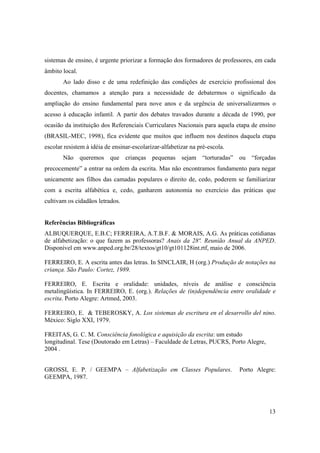 sistemas de ensino, é urgente priorizar a formação dos formadores de professores, em cada
âmbito local.
       Ao lado disso e de uma redefinição das condições de exercício profissional dos
docentes, chamamos a atenção para a necessidade de debatermos o significado da
ampliação do ensino fundamental para nove anos e da urgência de universalizarmos o
acesso à educação infantil. A partir dos debates travados durante a década de 1990, por
ocasião da instituição dos Referenciais Curriculares Nacionais para aquela etapa de ensino
(BRASIL-MEC, 1998), fica evidente que muitos que influem nos destinos daquela etapa
escolar resistem à idéia de ensinar-escolarizar-alfabetizar na pré-escola.
       Não queremos que crianças pequenas sejam “torturadas” ou “forçadas
precocemente” a entrar na ordem da escrita. Mas não encontramos fundamento para negar
unicamente aos filhos das camadas populares o direito de, cedo, poderem se familiarizar
com a escrita alfabética e, cedo, ganharem autonomia no exercício das práticas que
cultivam os cidadãos letrados.


Referências Bibliográficas
ALBUQUERQUE, E.B.C; FERREIRA, A.T.B.F. & MORAIS, A.G. As práticas cotidianas
de alfabetização: o que fazem as professoras? Anais da 28ª. Reunião Anual da ANPED.
Disponível em www.anped.org.br/28/textos/gt10/gt101128int.rtf, maio de 2006.

FERREIRO, E. A escrita antes das letras. In SINCLAIR, H (org.) Produção de notações na
criança. São Paulo: Cortez, 1989.

FERREIRO, E. Escrita e oralidade: unidades, níveis de análise e consciência
metalingüística. In FERREIRO, E. (org.). Relações de (in)dependência entre oralidade e
escrita. Porto Alegre: Artmed, 2003.

FERREIRO, E. & TEBEROSKY, A. Los sistemas de escritura en el desarrollo del nino.
México: Siglo XXI, 1979.

FREITAS, G. C. M. Consciência fonológica e aquisição da escrita: um estudo
longitudinal. Tese (Doutorado em Letras) – Faculdade de Letras, PUCRS, Porto Alegre,
2004 .


GROSSI, E. P. / GEEMPA – Alfabetização em Classes Populares.                 Porto Alegre:
GEEMPA, 1987.




                                                                                       13
 