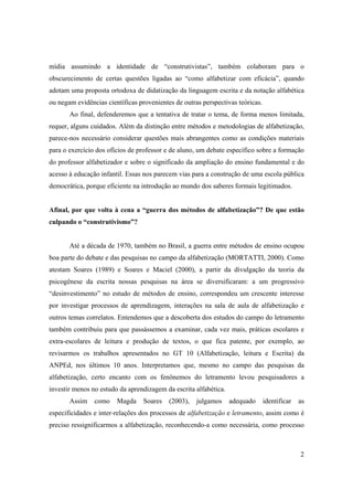 mídia assumindo a identidade de “construtivistas”, também colaboram para o
obscurecimento de certas questões ligadas ao “como alfabetizar com eficácia”, quando
adotam uma proposta ortodoxa de didatização da linguagem escrita e da notação alfabética
ou negam evidências científicas provenientes de outras perspectivas teóricas.
       Ao final, defenderemos que a tentativa de tratar o tema, de forma menos limitada,
requer, alguns cuidados. Além da distinção entre métodos e metodologias de alfabetização,
parece-nos necessário considerar questões mais abrangentes como as condições materiais
para o exercício dos ofícios de professor e de aluno, um debate específico sobre a formação
do professor alfabetizador e sobre o significado da ampliação do ensino fundamental e do
acesso à educação infantil. Essas nos parecem vias para a construção de uma escola pública
democrática, porque eficiente na introdução ao mundo dos saberes formais legitimados.


Afinal, por que volta à cena a “guerra dos métodos de alfabetização”? De que estão
culpando o “construtivismo”?


       Até a década de 1970, também no Brasil, a guerra entre métodos de ensino ocupou
boa parte do debate e das pesquisas no campo da alfabetização (MORTATTI, 2000). Como
atestam Soares (1989) e Soares e Maciel (2000), a partir da divulgação da teoria da
psicogênese da escrita nossas pesquisas na área se diversificaram: a um progressivo
“desinvestimento” no estudo de métodos de ensino, correspondeu um crescente interesse
por investigar processos de aprendizagem, interações na sala de aula de alfabetização e
outros temas correlatos. Entendemos que a descoberta dos estudos do campo do letramento
também contribuiu para que passássemos a examinar, cada vez mais, práticas escolares e
extra-escolares de leitura e produção de textos, o que fica patente, por exemplo, ao
revisarmos os trabalhos apresentados no GT 10 (Alfabetização, leitura e Escrita) da
ANPEd, nos últimos 10 anos. Interpretamos que, mesmo no campo das pesquisas da
alfabetização, certo encanto com os fenônemos do letramento levou pesquisadores a
investir menos no estudo da aprendizagem da escrita alfabética.
       Assim    como    Magda     Soares   (2003),   julgamos     adequado      identificar   as
especificidades e inter-relações dos processos de alfabetização e letramento, assim como é
preciso ressignificarmos a alfabetização, reconhecendo-a como necessária, como processo



                                                                                              2
 