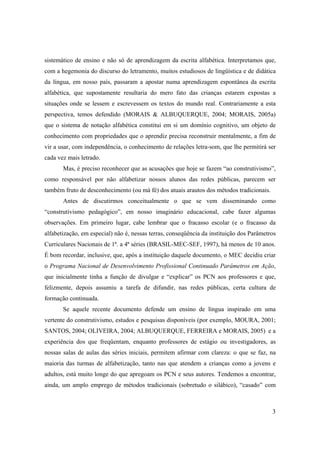 sistemático de ensino e não só de aprendizagem da escrita alfabética. Interpretamos que,
com a hegemonia do discurso do letramento, muitos estudiosos de lingüística e de didática
da língua, em nosso país, passaram a apostar numa aprendizagem espontânea da escrita
alfabética, que supostamente resultaria do mero fato das crianças estarem expostas a
situações onde se lessem e escrevessem os textos do mundo real. Contrariamente a esta
perspectiva, temos defendido (MORAIS & ALBUQUERQUE, 2004; MORAIS, 2005a)
que o sistema de notação alfabética constitui em si um domínio cognitivo, um objeto de
conhecimento com propriedades que o aprendiz precisa reconstruir mentalmente, a fim de
vir a usar, com independência, o conhecimento de relações letra-som, que lhe permitirá ser
cada vez mais letrado.
       Mas, é preciso reconhecer que as acusações que hoje se fazem “ao construtivismo”,
como responsável por não alfabetizar nossos alunos das redes públicas, parecem ser
também fruto de desconhecimento (ou má fé) dos atuais arautos dos métodos tradicionais.
       Antes de discutirmos conceitualmente o que se vem disseminando como
“construtivismo pedagógico”, em nosso imaginário educacional, cabe fazer algumas
observações. Em primeiro lugar, cabe lembrar que o fracasso escolar (e o fracasso da
alfabetização, em especial) não é, nessas terras, conseqüência da instituição dos Parâmetros
Curriculares Nacionais de 1ª. a 4ª séries (BRASIL-MEC-SEF, 1997), há menos de 10 anos.
É bom recordar, inclusive, que, após a instituição daquele documento, o MEC decidiu criar
o Programa Nacional de Desenvolvimento Profissional Continuado Parâmetros em Ação,
que inicialmente tinha a função de divulgar e “explicar” os PCN aos professores e que,
felizmente, depois assumiu a tarefa de difundir, nas redes públicas, certa cultura de
formação continuada.
       Se aquele recente documento defende um ensino de língua inspirado em uma
vertente do construtivismo, estudos e pesquisas disponíveis (por exemplo, MOURA, 2001;
SANTOS, 2004; OLIVEIRA, 2004; ALBUQUERQUE, FERREIRA e MORAIS, 2005) e a
experiência dos que freqüentam, enquanto professores de estágio ou investigadores, as
nossas salas de aulas das séries iniciais, permitem afirmar com clareza: o que se faz, na
maioria das turmas de alfabetização, tanto nas que atendem a crianças como a jovens e
adultos, está muito longe do que apregoam os PCN e seus autores. Tendemos a encontrar,
ainda, um amplo emprego de métodos tradicionais (sobretudo o silábico), “casado” com



                                                                                          3
 