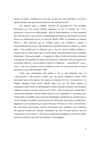 práticas de leitura e produção de textos que, de fato, não eram realizadas na escola há
algumas décadas, mas que assumem ainda um claro formato “escolar”.
       Em segundo lugar, é também indicador de ignorância de nossa realidade
educacional crer que existem métodos milagrosos ou que os métodos, por si sós,
garantiriam o sucesso dos alfabetizandos. Além de desconsiderarem as muitas pesquisas
que tratam do tema, e que mostram a complexidade dos fatores que determinam sucesso ou
fracasso na alfabetização inicial (cf. Soares & Maciel, 2000), os partidários de métodos
fônicos e afins esquecem que as cartilhas antigas, que “ensinavam” apenas as
correspondências entre letras e sons, produziram e produzem fracasso no Brasil e em outros
países. Vale ressaltar que os estudiosos que a elas nos opomos também tendemos a
esquecer que em certos países que há muito tempo têm praticamente toda a população
alfabetizada – Cuba, por exemplo –, o emprego de velhos métodos não constituiu obstáculo
à inclusão de seus habitantes na galáxia de Gutemberg. Finalmente, cabe não esquecer que
as cartilhas sintéticas – fossem silábicas, fônicas ou alfabéticas – “desensinavam” o que é
texto e o que são as funções sociais dos gêneros escritos, tal como denunciado em nosso
país desde os anos 1980 (SOARES, 1989).
       Feitas essas ponderações, cabe indagar o que se está chamando, hoje, de
“construtivismo”. Uma primeira ressalva, que nos parece obrigatória, mesmo ainda
transitando numa esfera teórica, diz respeito ao emprego do termo “construtivismo” no
singular. Qualquer exame menos refinado indica que, por trás dessa etiqueta, se
amalgamam várias teorias de aprendizagem e desenvolvimento humanos, com princípios
explicativos muitas vezes não conciliáveis (cf. COLL, 1996). Se dentro do “guarda-chuva”
construtivista tendemos a colocar matrizes teóricas como a piagetiana e a vigotskiana, cabe
arranjar lugar, ali também, para a teoria de aprendizagem significativa de Ausubel, para as
teorias baseadas no modelo de processamento de informação, para todos os modelos pós-
piagetianos e pós-vigotskianos que surgiram dos anos 1970 para cá. Como “elo unificador”
das várias teorias mencionadas, teríamos um princípio geral, segundo o qual o indivíduo
não aprende somente por acumular informações que lhe são dadas prontas, mas por
reorganizá-las em sua mente. É óbvio que as implicações pedagógicas, derivadas de tantas
perspectivas teóricas, não foram nem poderiam ser homogêneas.




                                                                                         4
 