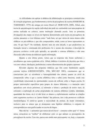 As dificuldades em aplicar à didática da alfabetização os princípios construtivistas
de extração piagetiana, que fundamentam a teoria da psicogênese da escrita (FERREIRO &
TEBEROSKY, 1979) são antigas em nosso Brasil (cf. MORTATTI, 2000). Afinal, uma
teoria de aprendizagem do sujeito individual não pode ser confundida com uma proposta de
ensino realizada no coletivo, numa instituição chamada escola. Ante as primeiras
divulgações das etapas ou níveis de hipótese demonstrados pela teoria da psicogênese da
escrita, passamos a viver dilemas como: “tudo bem, sei que vários de meus alunos estão
silábicos ou pré-silábicos e que não compreendem, ainda, como as letras representam os
sons. O que faço?” Na realidade, durante mais de uma década, o que predominou na
formação inicial e continuada dos professores foi o acesso dos docentes à descrição do
percurso evolutivo vivido pelo aprendiz, ao aprender o sistema alfabético e não uma
discussão sobre formas de didatizar aquela informação.
       Quanto a este último ponto, vemos que as respostas não foram uniformes e
acreditamos que nunca poderiam sê-lo. Afinal, didática é território de decisões que têm a
ver com valores, ideologias, preferências e outras idiossincrasias dos grupos e pessoas.
       Revendo algumas das propostas didáticas que têm como fundamento aquela
corrente teórica (GROSSI/GEEMPA, 1986; MEC-SEF 2001), constatamos que se
caracterizam por: a) reconhecer a heterogeneidade dos alunos, quanto ao nível de
compreensão sobre o que a escrita alfabética nota e sobre como funciona, sendo esta
variabilidade relacionada às oportunidades sociais de reflexão sobre a língua escrita; b)
propor intervenções específicas para grupos de alunos diferentes e a interação entre
aprendizes com níveis próximos; c) estimular a leitura e produção de textos reais; d)
estimular a exploração de certas propriedades do sistema alfabético (ordem, identidade,
quantidade das letras, etc.); e) não levar os alunos a, explicitamente, analisar as relações
entre segmentos escritos e as “partes faladas” das palavras, isto é não promover a reflexão
metafonológica; f) omitir-se quanto à necessidade de ensinar, de modo sistemático,
inclusive para os alunos que já alcançaram uma hipótese alfabética, o conjunto de
correspondências som-grafia usadas na escrita da língua.
       Mas não há – e pensamos que nunca deverá haver – consenso sobre qual “a” forma
única, miraculosa ou “melhor” de alfabetizar entre os que adotam os pressupostos da
psicogênese da escrita. Com isto, parece-nos ainda mais preocupante ver, hoje, a expressão



                                                                                           5
 