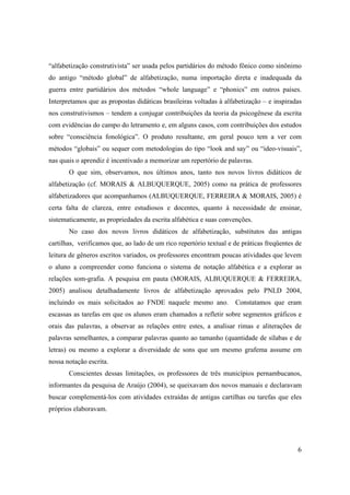 “alfabetização construtivista” ser usada pelos partidários do método fônico como sinônimo
do antigo “método global” de alfabetização, numa importação direta e inadequada da
guerra entre partidários dos métodos “whole language” e “phonics” em outros países.
Interpretamos que as propostas didáticas brasileiras voltadas à alfabetização – e inspiradas
nos construtivismos – tendem a conjugar contribuições da teoria da psicogênese da escrita
com evidências do campo do letramento e, em alguns casos, com contribuições dos estudos
sobre “consciência fonológica”. O produto resultante, em geral pouco tem a ver com
métodos “globais” ou sequer com metodologias do tipo “look and say” ou “ideo-visuais”,
nas quais o aprendiz é incentivado a memorizar um repertório de palavras.
       O que sim, observamos, nos últimos anos, tanto nos novos livros didáticos de
alfabetização (cf. MORAIS & ALBUQUERQUE, 2005) como na prática de professores
alfabetizadores que acompanhamos (ALBUQUERQUE, FERREIRA & MORAIS, 2005) é
certa falta de clareza, entre estudiosos e docentes, quanto à necessidade de ensinar,
sistematicamente, as propriedades da escrita alfabética e suas convenções.
       No caso dos novos livros didáticos de alfabetização, substitutos das antigas
cartilhas, verificamos que, ao lado de um rico repertório textual e de práticas freqüentes de
leitura de gêneros escritos variados, os professores encontram poucas atividades que levem
o aluno a compreender como funciona o sistema de notação alfabética e a explorar as
relações som-grafia. A pesquisa em pauta (MORAIS, ALBUQUERQUE & FERREIRA,
2005) analisou detalhadamente livros de alfabetização aprovados pelo PNLD 2004,
incluindo os mais solicitados ao FNDE naquele mesmo ano.            Constatamos que eram
escassas as tarefas em que os alunos eram chamados a refletir sobre segmentos gráficos e
orais das palavras, a observar as relações entre estes, a analisar rimas e aliterações de
palavras semelhantes, a comparar palavras quanto ao tamanho (quantidade de sílabas e de
letras) ou mesmo a explorar a diversidade de sons que um mesmo grafema assume em
nossa notação escrita.
       Conscientes dessas limitações, os professores de três municípios pernambucanos,
informantes da pesquisa de Araújo (2004), se queixavam dos novos manuais e declaravam
buscar complementá-los com atividades extraídas de antigas cartilhas ou tarefas que eles
próprios elaboravam.




                                                                                           6
 
