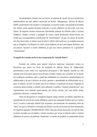 Acompanhando, durante um ano letivo, as práticas de ensino de nove professoras
alfabetizadoras da rede pública municipal de Recife, Albuquerque, Ferreira & Morais
(2005) confirmaram esta situação e constataram, ao mesmo tempo, uma grande diversidade
nas formas como aquelas docentes tratavam a escrita alfabética no dia-a-dia, com seus
alunos. Se algumas mestras realizavam, diariamente, práticas de reflexão sobre o sistema
alfabético, aliadas à leitura e produção de textos, outras professoras desenvolviam um
ensino que os pesquisadores classificaram de “assistemático”, já que, em menos de metade
dos dias observados, os alunos eram levados a refletir sobre palavras, ou unidades menores
que as compõem. Confirmava-se, então, nossa hipótese de que, para alguns docentes, não
era preciso “ensinar” a escrita alfabética, já que seus alunos poderiam vir a aprendê-la
“naturalmente”.


O engodo da cruzada em favor da recuperação do “método fônico”


       Fazendo um esforço para ignorar possíveis interesses comerciais, vemos os
brasileiros que lutam em favor da readoção do método fônico de alfabetização
apresentarem como armas (ou argumentos principais) o fato daquele método ter sido
adotado com êxito pelos países ricos (França, Estados Unidos, por exemplo), de se basear
em evidências científicas sobre o papel das habilidades de consciência metafonológica na
alfabetização e de que é preciso, de início, garantir o aprendizado da alfabetização em si,
para, só depois, investir no ensino que leva à leitura e à produção de textos. Segundo os
cavaleiros desta cruzada, o remédio seria substituir o maléfico “método construtivista”, que
supostamente seria adotado massivamente em nossas escolas, por uma pílula antiga,
palatável e eficiente: o método fônico.
       Antes de discutirmos as limitações daquele antigo método, no âmbito específico do
aprendizado do sistema de escrita alfabética, parece-nos adequado lembrar que nos “países
ricos” o acesso à educação infantil está, na pratica, universalizado. Os estudantes, antes da
“série” em que se formaliza a instrução em leitura e escrita, já tiveram um bom treinamento
no “papel de aprendiz” (PERRENOUD, 1994): além das rotinas da escola e da sala de aula,
já foram iniciados em atividades e tarefas escolares que levam à reflexão sobre o sistema
alfabético de escrita e já puderam “freqüentar” os modos de produzir e compreender textos



                                                                                           7
 