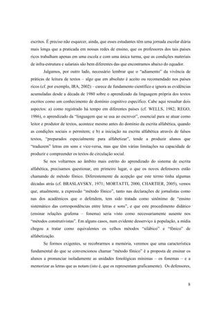 escritos. É preciso não esquecer, ainda, que esses estudantes têm uma jornada escolar diária
mais longa que a praticada em nossas redes de ensino, que os professores dos tais países
ricos trabalham apenas em uma escola e com uma única turma, que as condições materiais
de infra-estrutura e salariais são bem diferentes das que encontramos abaixo do equador.
       Julgamos, por outro lado, necessário lembrar que o “adiamento” da vivência de
práticas de leitura de textos – algo que em absoluto é aceito ou recomendado nos países
ricos (cf. por exemplo, IRA, 2002) – carece de fundamento científico e ignora as evidências
acumuladas desde a década de 1980 sobre o aprendizado da linguagem própria dos textos
escritos como um conhecimento de domínio cognitivo específico. Cabe aqui ressaltar dois
aspectos: a) como registrado há tempo em diferentes países (cf. WELLS, 1982; REGO,
1986), o aprendizado da “linguagem que se usa ao escrever”, essencial para se atuar como
leitor e produtor de textos, acontece mesmo antes do domínio da escrita alfabética, quando
as condições sociais o permitem; e b) a iniciação na escrita alfabética através de falsos
textos, “preparados especialmente para alfabetizar”, tende a produzir alunos que
“traduzem” letras em sons e vice-versa, mas que têm várias limitações na capacidade de
produzir e compreender os textos de circulação social.
       Se nos voltarmos ao âmbito mais estrito do aprendizado do sistema de escrita
alfabética, precisamos questionar, em primeiro lugar, o que os novos defensores estão
chamando de método fônico. Diferentemente da acepção que este termo tinha algumas
décadas atrás (cf. BRASLAVSKY, 1971; MORTATTI, 2000, CHARTIER, 2005), vemos
que, atualmente, a expressão “método fônico”, tanto nas declarações de jornalistas como
nas dos acadêmicos que o defendem, tem sido tratada como sinônimo de “ensino
sistemático das correspondências entre letras e sons”, e que este procedimento didático
(ensinar relações grafema – fonema) seria visto como necessariamente ausente nos
“métodos construtivistas”. Em alguns casos, num evidente desserviço à população, a mídia
chegou a tratar como equivalentes os velhos métodos “silábico” e “fônico” de
alfabetização.
       Se formos exigentes, se recobrarmos a memória, veremos que uma característica
fundamental do que se convencionou chamar “método fônico” é a proposta de ensinar os
alunos a pronunciar isoladamente as unidades fonológicas mínimas – os fonemas – e a
memorizar as letras que as notam (isto é, que os representam graficamente). Os defensores,



                                                                                           8
 