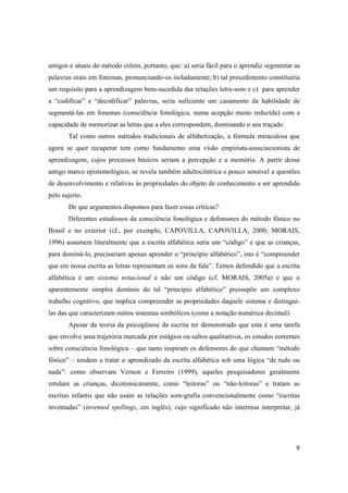 antigos e atuais do método crêem, portanto, que: a) seria fácil para o aprendiz segmentar as
palavras orais em fonemas, pronunciando-os isoladamente; b) tal procedimento constituiria
um requisito para a aprendizagem bem-sucedida das relações letra-som e c) para aprender
a “codificar” e “decodificar” palavras, seria suficiente um casamento da habilidade de
segmentá-las em fonemas (consciência fonológica, numa acepção muito reduzida) com a
capacidade de memorizar as letras que a eles correspondem, dominando o seu traçado.
       Tal como outros métodos tradicionais de alfabetização, a fórmula miraculosa que
agora se quer recuperar tem como fundamento uma visão empirista-associacionista de
aprendizagem, cujos processos básicos seriam a percepção e a memória. A partir desse
antigo marco epistemológico, se revela também adultocêntrica e pouco sensível a questões
de desenvolvimento e relativas às propriedades do objeto de conhecimento a ser aprendido
pelo sujeito.
       De que argumentos dispomos para fazer essas críticas?
       Diferentes estudiosos da consciência fonológica e defensores do método fônico no
Brasil e no exterior (cf., por exemplo, CAPOVILLA, CAPOVILLA, 2000; MORAIS,
1996) assumem literalmente que a escrita alfabética seria um “código” e que as crianças,
para dominá-lo, precisariam apenas aprender o “princípio alfabético”, isto é “compreender
que em nossa escrita as letras representam os sons da fala”. Temos defendido que a escrita
alfabética é um sistema notacional e não um código (cf. MORAIS, 2005a) e que o
aparentemente simples domínio do tal “princípio alfabético” pressupõe um complexo
trabalho cognitivo, que implica compreender as propriedades daquele sistema e distingui-
las das que caracterizam outros sistemas simbólicos (como a notação numérica decimal).
       Apesar da teoria da psicogênese da escrita ter demonstrado que esta é uma tarefa
que envolve uma trajetória marcada por estágios ou saltos qualitativos, os estudos correntes
sobre consciência fonológica – que tanto inspiram os defensores do que chamam “método
fônico” – tendem a tratar o aprendizado da escrita alfabética sob uma lógica “de tudo ou
nada”: como observam Vernon e Ferreiro (1999), aqueles pesquisadores geralmente
rotulam as crianças, dicotomicamente, como “leitoras” ou “não-leitoras” e tratam as
escritas infantis que não usam as relações som-grafia convencionalmente como “escritas
inventadas” (invented spellings, em inglês), cujo significado não interessa interpretar, já




                                                                                          9
 