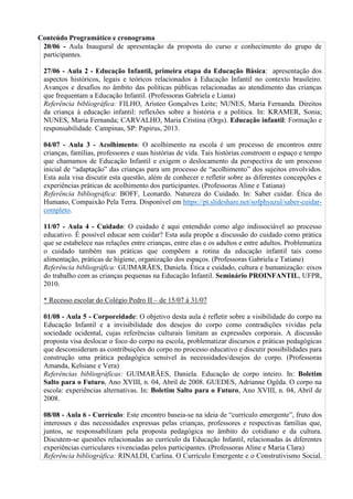 Conteúdo Programático e cronograma
20/06 - Aula Inaugural de apresentação da proposta do curso e conhecimento do grupo de
participantes.
27/06 - Aula 2 - Educação Infantil, primeira etapa da Educação Básica: apresentação dos
aspectos históricos, legais e teóricos relacionados à Educação Infantil no contexto brasileiro.
Avanços e desafios no âmbito das políticas públicas relacionadas ao atendimento das crianças
que frequentam a Educação Infantil. (Professoras Gabriela e Liana)
Referência bibliográfica: FILHO, Aristeo Gonçalves Leite; NUNES, Maria Fernanda. Direitos
da criança à educação infantil: reflexões sobre a história e a política. In: KRAMER, Sonia;
NUNES, Maria Fernanda; CARVALHO, Maria Cristina (Orgs). Educação infantil: Formação e
responsabilidade. Campinas, SP: Papirus, 2013.
04/07 - Aula 3 - Acolhimento: O acolhimento na escola é um processo de encontros entre
crianças, famílias, professores e suas histórias de vida. Tais histórias constroem o espaço e tempo
que chamamos de Educação Infantil e exigem o deslocamento da perspectiva de um processo
inicial de “adaptação” das crianças para um processo de “acolhimento” dos sujeitos envolvidos.
Esta aula visa discutir esta questão, além de conhecer e refletir sobre as diferentes concepções e
experiências práticas de acolhimento dos participantes. (Professoras Aline e Tatiana)
Referência bibliográfica: BOFF, Leonardo. Natureza do Cuidado. In: Saber cuidar. Ética do
Humano, Compaixão Pela Terra. Disponível em https://pt.slideshare.net/sofphyazul/saber-cuidar-
completo.
11/07 - Aula 4 - Cuidado: O cuidado é aqui entendido como algo indissociável ao processo
educativo. É possível educar sem cuidar? Esta aula propõe a discussão do cuidado como prática
que se estabelece nas relações entre crianças, entre elas e os adultos e entre adultos. Problematiza
o cuidado também nas práticas que compõem a rotina da educação infantil tais como
alimentação, práticas de higiene, organização dos espaços. (Professoras Gabriela e Tatiane)
Referência bibliográfica: GUIMARÃES, Daniela. Ética e cuidado, cultura e humanização: eixos
do trabalho com as crianças pequenas na Educação Infantil. Seminário PROINFANTIL, UFPR,
2010.
* Recesso escolar do Colégio Pedro II – de 15/07 à 31/07
01/08 - Aula 5 - Corporeidade: O objetivo desta aula é refletir sobre a visibilidade do corpo na
Educação Infantil e a invisibilidade dos desejos do corpo como contradições vividas pela
sociedade ocidental, cujas referências culturais limitam as expressões corporais. A discussão
proposta visa deslocar o foco do corpo na escola, problematizar discursos e práticas pedagógicas
que desconsideram as contribuições do corpo no processo educativo e discutir possibilidades para
construção uma prática pedagógica sensível às necessidades/desejos do corpo. (Professoras
Amanda, Kelsiane e Vera)
Referências bibliográficas: GUIMARÃES, Daniela. Educação de corpo inteiro. In: Boletim
Salto para o Futuro, Ano XVIII, n. 04, Abril de 2008. GUEDES, Adrianne Ogêda. O corpo na
escola: experiências alternativas. In: Boletim Salto para o Futuro, Ano XVIII, n. 04, Abril de
2008.
08/08 - Aula 6 - Currículo: Este encontro baseia-se na ideia de “currículo emergente”, fruto dos
interesses e das necessidades expressas pelas crianças, professores e respectivas famílias que,
juntos, se responsabilizam pela proposta pedagógica no âmbito do cotidiano e da cultura.
Discutem-se questões relacionadas ao currículo da Educação Infantil, relacionadas às diferentes
experiências curriculares vivenciadas pelos participantes. (Professoras Aline e Maria Clara)
Referência bibliográfica: RINALDI, Carlina. O Currículo Emergente e o Construtivismo Social.
 