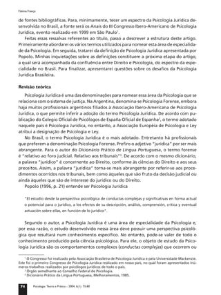 Fátima França


de fontes bibliográﬁcas. Para, minimamente, tecer um espectro da Psicologia Jurídica de-
senvolvida no Brasil, a fonte será os Anais do III Congresso Ibero-Americano de Psicologia
Jurídica, evento realizado em 1999 em São Paulo1.
    Feitas essas ressalvas referentes ao título, passo a descrever a estrutura deste artigo.
Primeiramente abordarei os vários termos utilizados para nomear esta área de especialida-
de da Psicologia. Em seguida, tratarei da deﬁnição de Psicologia Jurídica apresentada por
Popolo. Minhas inquietações sobre as deﬁnições constituem a próxima etapa do artigo,
a qual será acompanhada da conﬂuência entre Direito e Psicologia, do espectro da espe-
cialidade no Brasil. Para ﬁnalizar, apresentarei questões sobre os desaﬁos da Psicologia
Jurídica Brasileira.

Revisão teórica
    Psicologia Jurídica é uma das denominações para nomear essa área da Psicologia que se
relaciona com o sistema de justiça. Na Argentina, denomina-se Psicologia Forense, embora
haja muitos proﬁssionais argentinos ﬁliados à Associação Ibero-Americana de Psicologia
Jurídica, o que permite inferir a adoção do termo Psicologia Jurídica. De acordo com pu-
blicação do Colegio Oﬁcial de Psicólogos de España Oﬁcial de Espanha2, o termo adotado
naquele país é Psicologia Jurídica, no entanto, a Associação Européia de Psicologia e Ley
atribui a designação de Psicologia e Ley.
    No Brasil, o termo Psicologia Jurídica é o mais adotado. Entretanto há proﬁssionais
que preferem a denominação Psicologia Forense. Preﬁro o adjetivo “jurídica” por ser mais
abrangente. Para o autor do Dicionário Prático de Língua Portuguesa, o termo forense
é “relativo ao foro judicial. Relativo aos tribunais”3. De acordo com o mesmo dicionário,
a palavra “jurídico” é concernente ao Direito, conforme às ciências do Direito e aos seus
preceitos. Assim, a palavra “jurídica” torna-se mais abrangente por referir-se aos proce-
dimentos ocorridos nos tribunais, bem como àqueles que são fruto da decisão judicial ou
ainda àqueles que são de interesse do jurídico ou do Direito.
    Popolo (1996, p. 21) entende ser Psicologia Jurídica

    "El estudio desde la perspectiva psicológica de conductas complejas y signiﬁcativas en forma actual
    o potencial para o jurídico, a los efectos de su descripción, análisis, comprensión, crítica y eventual
    actuación sobre ellas, en función de lo jurídico".


   Segundo o autor, a Psicologia Jurídica é uma área de especialidade da Psicologia e,
por essa razão, o estudo desenvolvido nessa área deve possuir uma perspectiva psicoló-
gica que resultará num conhecimento especíﬁco. No entanto, pode-se valer de todo o
conhecimento produzido pela ciência psicológica. Para ele, o objeto de estudo da Psico-
logia Jurídica são os comportamentos complexos (conductas complejas) que ocorrem ou

    1
      O Congresso foi realizado pela Associação Brasileira de Psicologia Jurídica e pela Universidade Mackenzie.
Este foi o primeiro Congresso de Psicologia Jurídica realizado em nosso país, no qual foram apresentados inú-
meros trabalhos realizados por psicólogos jurídicos de todo o país.
    2
      Órgão semelhante ao Conselho Federal de Psicologia.
    3
      Dicionário Prático da Língua Portuguesa, Melhoramentos, 1985.


 74        Psicologia: Teoria e Prática – 2004, 6(1): 73-80
 