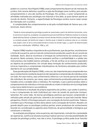 Reflexões sobre Psicologia Jurídica e seu panorama no Brasil


podem vir a ocorrer. Para Popolo (1996), esses comportamentos devem ser de interesse do
jurídico. Este recorte delimita e qualiﬁca a ação da Psicologia como Jurídica, pois estudar
comportamentos é uma das tarefas da Psicologia. Por jurídico, o autor compreende as
atividades realizadas por psicólogos nos tribunais e fora dele, as quais dariam aporte ao
mundo do direito. Portanto, a especiﬁcidade da Psicologia Jurídica ocorre nesse campo
de interseção com o jurídico.
    A complexidade dos comportamentos se dá pela multiplicidade de fatores que o de-
terminam. Assim aﬁrma:

   "Desde la misma perspectiva psicológica puede ser examinada a partir de distintos horizontes, como
   lo veremos en la pericia, al adoptar una pespectiva pericial multifatirial. Podemos analizar la conducta
   desde distintos fatores: a) desde el contexto mínimo donde el hecho a estudiar há tenido lugar, b) desde
   su contexto grupal, da familia de origem o familia atual, c) desde la conducta vista en un contexto
   más amplio como el de la comunidad donde la misma há tenido lugar, y a partir de determinados
   constructos individuales" (POPOLO, 1996, p. 22).


    Popolo (1996) ressalta a importância de os proﬁssionais, que são peritos, reconhecerem
o limite de sua perícia, pois se trata de conhecimento produzido a partir de um recorte da
realidade. Assim, deve-se reconhecer a limitação do conhecimento da conduta por meio
da perícia. Neste contexto, torna-se necessário veriﬁcar a conﬁabilidade e a validez dos
instrumentos e do modelo teórico utilizados, a ﬁm de veriﬁcar se os mesmos respondem
ao objetivo do procedimento. Em virtude dessa limitação do conhecimento produzido,
torna-se imperativa a compreensão interdisciplinar do fenômeno estudado para melhor
abordá-lo em sua complexidade.
    Essas ponderações de Popolo (1996), a meu ver, são importantes para compreendermos
que o conhecimento resultante da perícia não representa a compreensão do indivíduo como
um todo. Por esse motivo, esse conhecimento refere-se a um recorte parcial da realidade
(do indivíduo). No entanto, por vezes, esses conhecimentos produzidos pelas perícias são
tratados como a verdade sobre o indivíduo. Por exemplo, o que a perícia produz sobre o
comportamento do indivíduo criminoso estende-se a todo o indivíduo em sua integridade
e essa marca determinará a sua existência.
    Esse fenômeno é resultado da própria expectativa do jurídico, cujo caráter é positivo,
e visa à compreensão do todo (indivíduo) por meio do estudo do particular (compor-
tamento). Por outro lado, há teorias psicológicas positivas que buscam compreender o
indivíduo pelo estudo do particular, isolando-o do contexto no qual está inserido. Nessa
perspectiva, Direito e Psicologia possuem uma concepção de homem positivista. Todavia,
considero que a Psicologia Jurídica deva adotar outra concepção de homem. Ressalto um
grande desaﬁo para os psicólogos jurídicos peritos: serem produtores de conhecimento
levando em consideração os aspectos sócio-históricos, de personalidade e biológicos que
constituem o indivíduo.
    As avaliações psicológicas, como as perícias, são importantes, contudo há a necessidade
de repensá-las. Justiﬁca-se tal postura porque realizar perícia é uma das possibilidades de
atuação do psicólogo jurídico, mas não a única. O psicólogo jurídico pode atuar fazendo

                                                               Psicologia: Teoria e Prática – 2004, 6(1): 73-80     75
 