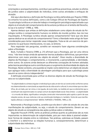 Fátima França


orientações e acompanhamentos, contribuir para políticas preventivas, estudar os efeitos
do jurídico sobre a subjetividade do indivíduo, entre outras atividades e enfoques de
atuação.
    Até aqui abordamos a deﬁnição de Psicologia Jurídica defendida por Popolo (1996),
no entanto há outras deﬁnições, como a do Colegio Oﬁcial de Psicólogos de España:
“La psicología Jurídica es un área de trabajo e investigación psicológica especializada cuyo
objeto es el estudio del comportamento de los actores jurídicos en el ámbito del Derecho,
la Ley e la Justicia” (1998, p. 109).
    Apenas destaco que ambas as deﬁnições estabelecem como objeto de estudo da Psi-
cologia Jurídica o comportamento humano no âmbito do mundo jurídico. Isso me traz
inquietações. A Psicologia Jurídica estuda apenas comportamento? Será que ela deve
apenas dedicar-se ao estudo do comportamento? Tomo a liberdade neste artigo de fazer
considerações para tentar responder essas indagações. Trata-se de um exercício de pen-
samento no qual busco interlocutores, no caso, os leitores.
    Para responder tais perguntas, acredito ser necessário fazer algumas considerações
sobre a Psicologia.
    Bock, Furtado e Teixeira (1999, p. 21) aﬁrmam que a Psicologia, por ser uma ciência
nova, “não teve tempo ainda de apresentar teorias acabadas e deﬁnitivas, que permitam
determinar com maior precisão seu objeto de estudo”. Disso resulta a diversidade de
objetos da Psicologia: o comportamento, o inconsciente, a personalidade, a identidade,
entre outros. Os autores ainda destacam as diferentes concepções de homem adotadas
pelas teorias psicológicas outro contributo para o surgimento da diversidade de objeto da
Psicologia. Neste contexto, uma questão se impõe: como determinar um objeto de estudo
que agregue toda a diversidade da abordagem psicológica para que a psicologia possa
assumir-se como ciência independente?
    A deﬁnição encontrada para uniﬁcar os diversos objetos de estudo da Psicologia ba-
seou-se na subjetividade.

    "A subjetividade é a síntese singular e individual que cada um de nós vai construindo conforme vamos
    nos desenvolvendo e vivenciando as experiências da vida social e cultural; é uma síntese que nos iden-
    tiﬁca, de um lado, por ser única, e nos iguala, de outro lado, na medida em que os elementos que a
    constituem são experienciados no campo comum da objetividade social. Esta síntese – a subjetividade
    – é o mundo de idéias, signiﬁcados e emoções construído internamente pelo sujeito a partir de suas
    relações sociais, de suas vivências e de sua constituição biológica; é, também, fonte de suas manifes-
    tações afetivas e comportamentais" (BOCK; FURTADO e TEIXEIRA, 1999, p. 23).


   Retomando a Psicologia Jurídica, acredito que ela deve ir além do estudo de uma das
manifestações da subjetividade, ou seja, o estudo do comportamento. Devem ser seu
objeto de estudo as conseqüências das ações jurídicas sobre o indivíduo.
   Segundo Foucault (1974), tanto as práticas jurídicas quanto as judiciárias são as mais
importantes na determinação de subjetividades, pois por meio delas é possível estabe-
lecer formas de relações entre os indivíduos. Tais práticas, submissas ao Estado, passam
a interferir e a determinar as relações humanas e, conseqüentemente, determinam a
subjetividade dos indivíduos.

 76        Psicologia: Teoria e Prática – 2004, 6(1): 73-80
 