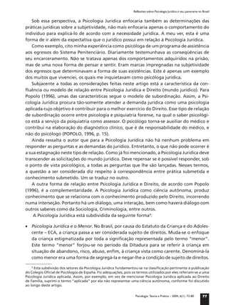 Reflexões sobre Psicologia Jurídica e seu panorama no Brasil


   Sob essa perspectiva, a Psicologia Jurídica enfocaria também as determinações das
práticas jurídicas sobre a subjetividade, não mais enfocaria apenas o comportamento do
indivíduo para explicá-lo de acordo com a necessidade jurídica. A meu ver, esta é uma
forma de ir além da expectativa que o jurídico possui em relação à Psicologia Jurídica.
   Como exemplo, cito minha experiência como psicóloga de um programa de assistência
aos egressos do Sistema Penitenciário. Diariamente testemunhava as conseqüências de
seu encarceramento. Não se tratava apenas dos comportamentos adquiridos na prisão,
mas de uma nova forma de pensar e sentir. Eram marcas impregnadas na subjetividade
dos egressos que determinavam a forma de suas existências. Este é apenas um exemplo
dos muitos que vivenciei, os quais me inquietavam como psicóloga jurídica.
   Subjacente a todas as considerações feitas neste artigo está a característica da con-
ﬂuência ou modelo de relação entre Psicologia Jurídica e Direito (mundo jurídico). Para
Popolo (1996), umas das características segue o modelo de subordinação. Assim, a Psi-
cologia Jurídica procura tão-somente atender a demanda jurídica como uma psicologia
aplicada cujo objetivo é contribuir para o melhor exercício do Direito. Esse tipo de relação
de subordinação ocorre entre psicologia e psiquiatria forense, na qual o saber psicológi-
co está a serviço da psiquiatria como assessor. O psicólogo torna-se auxiliar do médico e
contribui na elaboração do diagnóstico clínico, que é de responsabilidade do médico, e
não do psicólogo (POPOLO, 1996, p. 15).
   Ainda ressalta o autor que para a Psicologia Jurídica não há nenhum problema em
responder as perguntas e as demandas do jurídico. Entretanto, o que não pode ocorrer é
a sua estagnação neste tipo de relação. Como já foi mencionado, a Psicologia Jurídica deve
transcender as solicitações do mundo jurídico. Deve repensar se é possível responder, sob
o ponto de vista psicológico, a todas as perguntas que lhe são lançadas. Nesses termos,
a questão a ser considerada diz respeito à correspondência entre prática submetida e
conhecimento submetido. Um se traduz no outro.
   A outra forma de relação entre Psicologia Jurídica e Direito, de acordo com Popolo
(1996), é a complementaridade. A Psicologia Jurídica como ciência autônoma, produz
conhecimento que se relaciona com o conhecimento produzido pelo Direito, incorrendo
numa interseção. Portanto há um diálogo, uma interação, bem como haverá diálogo com
outros saberes como da Sociologia, Criminologia, entre outros.
    A Psicologia Jurídica está subdividida da seguinte forma4:

• Psicologia Jurídica e o Menor. No Brasil, por causa do Estatuto da Criança e do Adoles-
  cente – ECA, a criança passa a ser considerada sujeito de direitos. Muda-se o enfoque
  da criança estigmatizada por toda a signiﬁcação representada pelo termo “menor”.
  Este termo “menor” forjou-se no período da Ditadura para se referir à criança em
  situação de abandono, risco, abuso, enﬁm, à criança vista como carente. Denominá-la
  como menor era uma forma de segregá-la e negar-lhe a condição de sujeito de direitos.

    4
      Esta subdivisão dos setores da Psicologia Jurídica fundamentou-se na classiﬁcação pertinente à publicação
do Colegio Oﬁcial de Psicólogos de España. Fiz adequações, pois os termos utilizados por eles referiam-se a uma
Psicologia Jurídica aplicada. Assim, por exemplo, em vez de mencionar Psicologia Jurídica aplicada ao Direito
de Família, suprimi o termo “aplicada” por ela não representar uma ciência autônoma, conforme foi discutido
ao longo deste artigo.

                                                                  Psicologia: Teoria e Prática – 2004, 6(1): 73-80     77
 