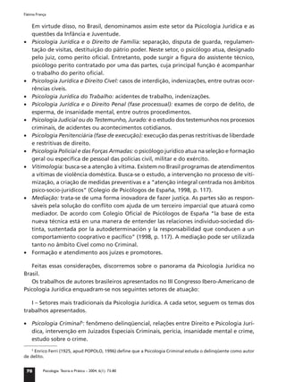 Fátima França


     Em virtude disso, no Brasil, denominamos assim este setor da Psicologia Jurídica e as
     questões da Infância e Juventude.
•    Psicologia Jurídica e o Direito de Família: separação, disputa de guarda, regulamen-
     tação de visitas, destituição do pátrio poder. Neste setor, o psicólogo atua, designado
     pelo juiz, como perito oﬁcial. Entretanto, pode surgir a ﬁgura do assistente técnico,
     psicólogo perito contratado por uma das partes, cuja principal função é acompanhar
     o trabalho do perito oﬁcial.
•    Psicologia Jurídica e Direito Cível: casos de interdição, indenizações, entre outras ocor-
     rências cíveis.
•    Psicologia Jurídica do Trabalho: acidentes de trabalho, indenizações.
•    Psicologia Jurídica e o Direito Penal (fase processual): exames de corpo de delito, de
     esperma, de insanidade mental, entre outros procedimentos.
•    Psicologia Judicial ou do Testemunho, Jurado: é o estudo dos testemunhos nos processos
     criminais, de acidentes ou acontecimentos cotidianos.
•    Psicologia Penitenciária (fase de execução): execução das penas restritivas de liberdade
     e restritivas de direito.
•    Psicologia Policial e das Forças Armadas: o psicólogo jurídico atua na seleção e formação
     geral ou especíﬁca de pessoal das polícias civil, militar e do exército.
•    Vitimologia: busca-se a atenção à vítima. Existem no Brasil programas de atendimentos
     a vítimas de violência doméstica. Busca-se o estudo, a intervenção no processo de viti-
     mização, a criação de medidas preventivas e a “atenção integral centrada nos âmbitos
     psico-socio-jurídicos” (Colegio de Psicólogos de España, 1998, p. 117).
•    Mediação: trata-se de uma forma inovadora de fazer justiça. As partes são as respon-
     sáveis pela solução do conﬂito com ajuda de um terceiro imparcial que atuará como
     mediador. De acordo com Colegio Oﬁcial de Psicólogos de España “la base de esta
     nueva técnica está en una manera de entender las relaciones individuo-sociedad dis-
     tinta, sustentada por la autodeterminación y la responsabilidad que conducen a un
     comportamiento cooprativo e pacíﬁco” (1998, p. 117). A mediação pode ser utilizada
     tanto no âmbito Cível como no Criminal.
•    Formação e atendimento aos juízes e promotores.

   Feitas essas considerações, discorremos sobre o panorama da Psicologia Jurídica no
Brasil.
   Os trabalhos de autores brasileiros apresentados no III Congresso Ibero-Americano de
Psicologia Jurídica enquadram-se nos seguintes setores de atuação:

   I – Setores mais tradicionais da Psicologia Jurídica. A cada setor, seguem os temas dos
trabalhos apresentados.

• Psicologia Criminal5: fenômeno delinqüencial, relações entre Direito e Psicologia Jurí-
  dica, intervenção em Juizados Especiais Criminais, perícia, insanidade mental e crime,
  estudo sobre o crime.
    5
      Enrico Ferri (1925, apud POPOLO, 1996) deﬁne que a Psicologia Criminal estuda o delinqüente como autor
de delito.


    78     Psicologia: Teoria e Prática – 2004, 6(1): 73-80
 