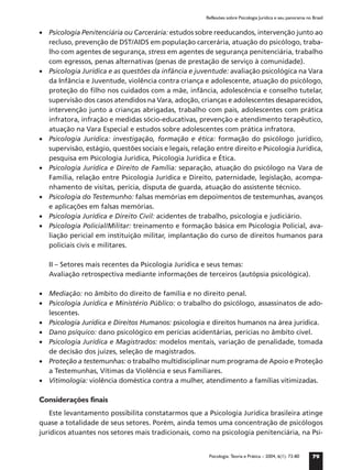Reflexões sobre Psicologia Jurídica e seu panorama no Brasil


• Psicologia Penitenciária ou Carcerária: estudos sobre reeducandos, intervenção junto ao
  recluso, prevenção de DST/AIDS em população carcerária, atuação do psicólogo, traba-
  lho com agentes de segurança, stress em agentes de segurança penitenciária, trabalho
  com egressos, penas alternativas (penas de prestação de serviço à comunidade).
• Psicologia Jurídica e as questões da infância e juventude: avaliação psicológica na Vara
  da Infância e Juventude, violência contra criança e adolescente, atuação do psicólogo,
  proteção do ﬁlho nos cuidados com a mãe, infância, adolescência e conselho tutelar,
  supervisão dos casos atendidos na Vara, adoção, crianças e adolescentes desaparecidos,
  intervenção junto a crianças abrigadas, trabalho com pais, adolescentes com prática
  infratora, infração e medidas sócio-educativas, prevenção e atendimento terapêutico,
  atuação na Vara Especial e estudos sobre adolescentes com prática infratora.
• Psicologia Jurídica: investigação, formação e ética: formação do psicólogo jurídico,
  supervisão, estágio, questões sociais e legais, relação entre direito e Psicologia Jurídica,
  pesquisa em Psicologia Jurídica, Psicologia Jurídica e Ética.
• Psicologia Jurídica e Direito de Família: separação, atuação do psicólogo na Vara de
  Família, relação entre Psicologia Jurídica e Direito, paternidade, legislação, acompa-
  nhamento de visitas, perícia, disputa de guarda, atuação do assistente técnico.
• Psicologia do Testemunho: falsas memórias em depoimentos de testemunhas, avanços
  e aplicações em falsas memórias.
• Psicologia Jurídica e Direito Civil: acidentes de trabalho, psicologia e judiciário.
• Psicologia Policial/Militar: treinamento e formação básica em Psicologia Policial, ava-
  liação pericial em instituição militar, implantação do curso de direitos humanos para
  policiais civis e militares.

   II – Setores mais recentes da Psicologia Jurídica e seus temas:
   Avaliação retrospectiva mediante informações de terceiros (autópsia psicológica).

• Mediação: no âmbito do direito de família e no direito penal.
• Psicologia Jurídica e Ministério Público: o trabalho do psicólogo, assassinatos de ado-
  lescentes.
• Psicologia Jurídica e Direitos Humanos: psicologia e direitos humanos na área jurídica.
• Dano psíquico: dano psicológico em perícias acidentárias, perícias no âmbito cível.
• Psicologia Jurídica e Magistrados: modelos mentais, variação de penalidade, tomada
  de decisão dos juízes, seleção de magistrados.
• Proteção a testemunhas: o trabalho multidisciplinar num programa de Apoio e Proteção
  a Testemunhas, Vítimas da Violência e seus Familiares.
• Vitimologia: violência doméstica contra a mulher, atendimento a famílias vitimizadas.

Considerações finais
    Este levantamento possibilita constatarmos que a Psicologia Jurídica brasileira atinge
quase a totalidade de seus setores. Porém, ainda temos uma concentração de psicólogos
jurídicos atuantes nos setores mais tradicionais, como na psicologia penitenciária, na Psi-


                                                        Psicologia: Teoria e Prática – 2004, 6(1): 73-80     79
 