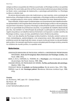 Fátima França


cologia Jurídica e as questões da infância e juventude, na Psicologia Jurídica e as questões
da família. Por outro lado, permite veriﬁcar outras áreas tradicionais pouco desenvolvidas
no Brasil, como a psicologia do testemunho, a psicologia policial/militar e a Psicologia
Jurídica e o direito cível.
   Os setores denominados como não tradicionais ou mais recentes, como a proteção de
testemunhas, a Psicologia Jurídica e os magistrados, a Psicologia Jurídica e os direitos huma-
nos, a autópsia psíquica, entre outros, também necessitam de maior desenvolvimento.
   Essas reﬂexões, embora sejam fundamentadas num levantamento dos trabalhos brasilei-
ros apresentados no III Congresso Ibero-Americano de Psicologia Jurídica e não em pesquisa,
nos permitem vislumbrar o quanto a Psicologia Jurídica Brasileira pode e necessita crescer,
não só na quantidade de proﬁssionais atuantes, na qualidade do trabalho desenvolvido
por eles, mas também na intensiﬁcação da produção e publicação do conhecimento. O
registro da prática e os trabalhos teóricos fomentam e enriquecem o caráter cientíﬁco da
Psicologia Jurídica, o que, em tese, possibilitaria maior eﬁciência da prática.
   Este é um dos desaﬁos da Psicologia Jurídica brasileira. Contudo, existem outros em
níveis metodológicos, epistemológicos e de compromisso social. Não podemos ignorar
problemas sociais da magnitude dos nossos, os quais muitos permeiam ou são permeados
pelo jurídico. Um exemplo signiﬁcativo e pouco estudado pela Psicologia Jurídica, presente
no cotidiano do mundo jurídico, é a questão racial.

    Referências

    ASSOCIAÇÃO BRASILEIRA DE PSICOLOGIA JURÍDICA e UNIVERSIDADE PRESBITERIANA
       MACKENZIE. Anais do III Congresso Ibero-Americano de Psicologia Jurídica, São
       Paulo: 2000. 391p.
    BOCK, A. M. B., FURTADO, O., TEIXEIRA, M. L. Psicologias: uma introdução ao estudo
       de psicologia. São Paulo: Saraiva, 1999. 368p.
    COLEGIO OFICIAL DE PSICÓLOGOS DE ESPAÑA. Perﬁles proﬁssionales del psicólogo.
       Madrid, 1998. 172p.
    FOUCAULT, Michel. A verdade e as formas jurídicas. Rio de Janeiro: Nau, 1974. 158p.
    POPOLO, Juan H. del. Psicologia judicial. Mendonza: Ediciones Juridicas Cuyo, 1996.
       475p.



Contato
Av. Rio Branco, 1447, apto 131 – Campos Elíseos
São Paulo – SP
CEP 01205-001
e-mail: fatimafranca@uol.com.br

                                                                                  Tramitação
                                                                  Recebido em setembro/2003
                                                                     Aceito em fevereiro/2004


 80        Psicologia: Teoria e Prática – 2004, 6(1): 73-80
 
